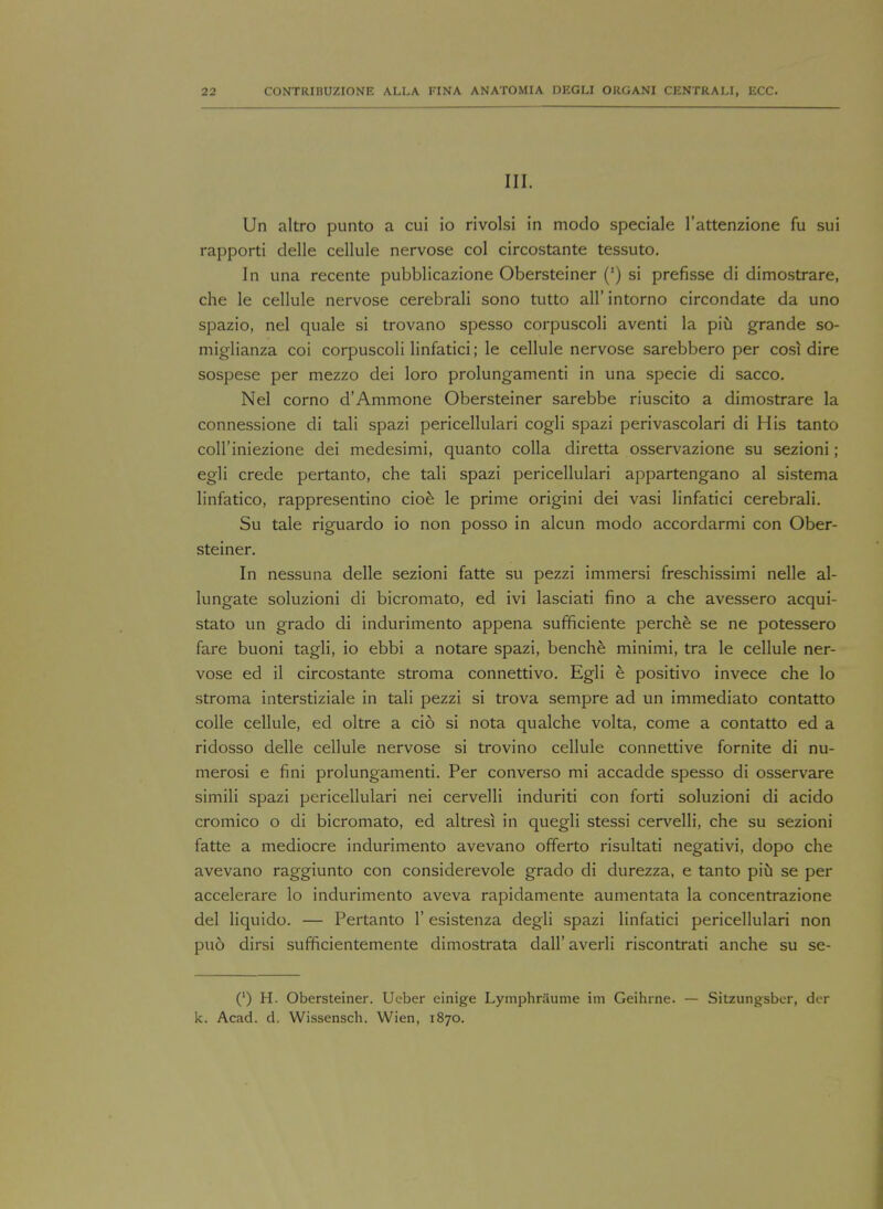 III. Un altro punto a cui io rivolsi in modo speciale l'attenzione fu sui rapporti delle cellule nervose col circostante tessuto. In una recente pubblicazione Obersteiner (') si prefisse di dimostrare, che le cellule nervose cerebrali sono tutto all' intorno circondate da uno spazio, nel quale si trovano spesso corpuscoli aventi la piu grande so- miglianza coi corpuscoli linfatici; le cellule nervose sarebbero per cost dire sospese per mezzo dei loro prolungamenti in una specie di sacco. Nel corno d'Ammone Obersteiner sarebbe riuscito a dimostrare la connessione di tali spazi pericellular! cogli spazi perivascolari di His tan to coll'iniezione dei medesimi, quanto colla diretta osservazione su sezioni; egli crede pertanto, che tali spazi pericellulari appartengano al sistema linfatico, rappresentino cioe le prime origini dei vasi linfatici cerebrali. Su tale riguardo io non posso in alcun modo accordarmi con Ober- steiner. In nessuna delle sezioni fatte su pezzi immersi freschissimi nelle al- lungate soluzioni di bicromato, ed ivi lasciati fino a che avessero acqui- stato un grado di indurimento appena sufficiente perche se ne potessero fare buoni tagli, io ebbi a notare spazi, benche minimi, tra le cellule ner- vose ed il circostante stroma connettivo. Egli e positivo invece che lo stroma interstiziale in tali pezzi si trova sempre ad un immediato contatto colle cellule, ed oltre a cio si nota qualche volta, come a contatto ed a ridosso delle cellule nervose si trovino cellule connettive fornite di nu- merosi e fini prolungamenti. Per converso mi accadde spesso di osservare simili spazi pericellulari nei cervelli induriti con forti soluzioni di acido cromico o di bicromato, ed altresi in quegli stessi cervelli, che su sezioni fatte a mediocre indurimento avevano offerto risultati negativi, dopo che avevano raggiunto con considerevole grado di durezza, e tanto piu se per accelerare lo indurimento aveva rapidamente aumentata la concentrazione del liquido. — Pertanto 1' esistenza degli spazi linfatici pericellulari non pu6 dirsi sufficientemente dimostrata dall' averli riscontrati anche su se- (') H. Obersteiner. Ucber einige Lymphriiume im Geihrne. — Sitzungsber, dor k. Acad. d. Wissensch. Wien, 1870.