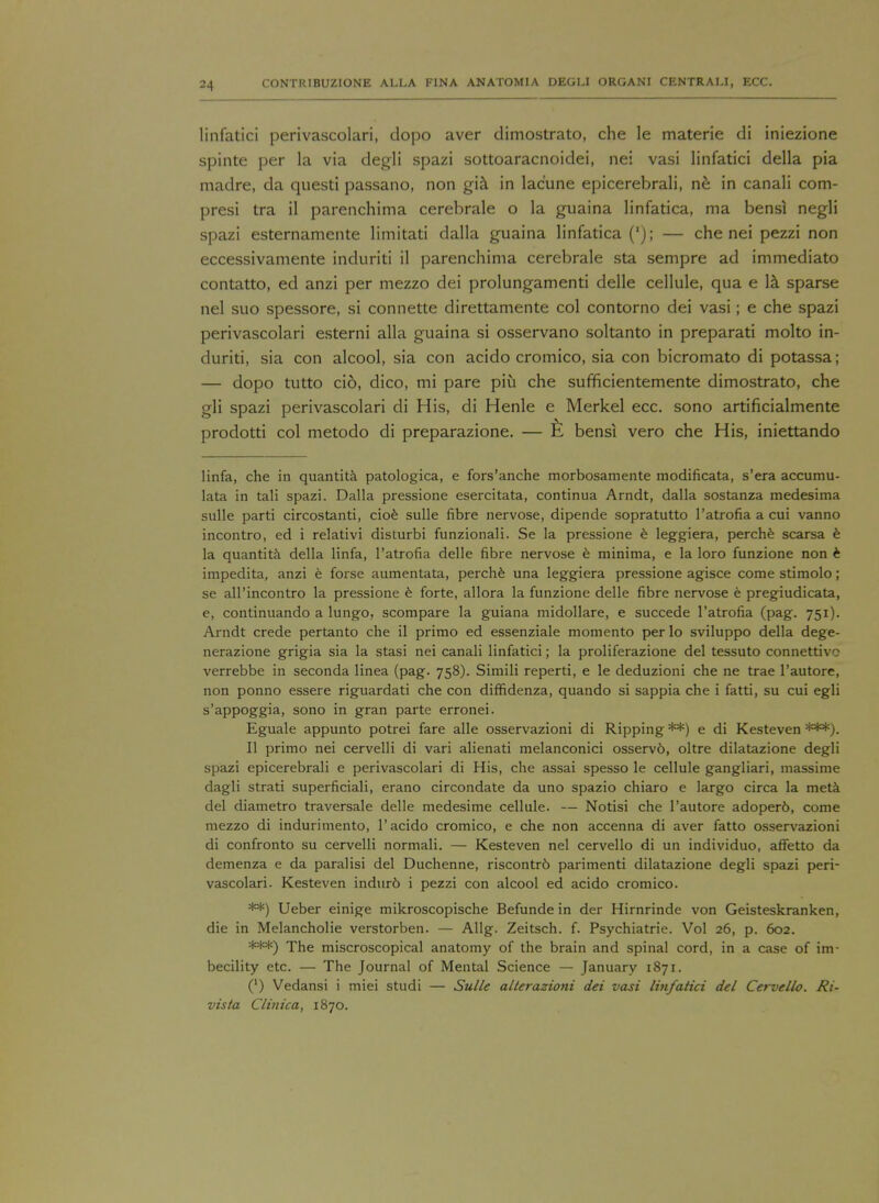 linfatici perivascolari, dopo aver dimostrato, che le materie di iniezione spinte per la via degli spazi sottoaracnoidei, nei vasi linfatici della pia madre, da questi passano, non gia in lac'une epicerebrali, ne in canali com- presi tra il parenchima cerebrale o la guaina linfatica, ma bensi negli spazi esternamente limitati dalla guaina linfatica ('); — che nei pezzi non eccessivamente induriti il parenchima cerebrale sta sempre ad immediato contatto, ed anzi per mezzo dei prolungamenti delle cellule, qua e la sparse nei suo spessore, si connette direttamente col contorno dei vasi; e che spazi perivascolari esterni alia guaina si osservano soltanto in preparati molto in- duriti, sia con alcool, sia con acido cromico, sia con bicromato di potassa; — dopo tutto cio, dico, mi pare piti che sufficientemente dimostrato, che gli spazi perivascolari di His, di Henle e Merkel ecc. sono artificialmente prodotti col metodo di preparazione. — $L bensi vero che His, iniettando linfa, che in quantita patologica, e fors'anche morbosamente modificata, s'era accumu- lata in tali spazi. Dalla pressione esercitata, continua Arndt, dalla sostanza medesima sulle parti circostanti, cioe sulle fibre nervose, dipende sopratutto l'atrofia a cui vanno incontro, ed i relativi disturbi funzionali. Se la pressione e leggiera, perche scarsa e la quantita della linfa, l'atrofia delle fibre nervose e minima, e la loro funzione non e impedita, anzi e forse aumentata, perche una leggiera pressione agisce come stimolo; se all'incontro la pressione e forte, allora la funzione delle fibre nervose e pregiudicata, e, continuando a lungo, scompare la guiana midollare, e succede l'atrofia (pag. 751). Arndt crede pertanto che il primo ed essenziale momento per lo sviluppo della dege- nerazione grigia sia la stasi nei canali linfatici; la proliferazione del tessuto connettivc verrebbe in seconda linea (pag. 758). Simili reperti, e le deduzioni che ne trae l'autore, non ponno essere riguardati che con diffidenza, quando si sappia che i fatti, su cui egli s'appoggia, sono in gran parte erronei. Eguale appunto potrei fare alle osservazioni di Ripping **) e di Kesteven ***). II primo nei cervelli di vari alienati melanconici osservb, oltre dilatazione degli spazi epicerebrali e perivascolari di His, che assai spesso le cellule gangliari, massime dagli strati superficiali, erano circondate da uno spazio chiaro e largo circa la meta del diametro traversale delle medesime cellule. — Notisi che l'autore adoper6, come mezzo di indurimento, 1'acido cromico, e che non accenna di aver fatto osservazioni di confronto su cervelli normali. — Kesteven nei cervello di un individuo, affetto da demenza e da paralisi del Duchenne, riscontr6 parimenti dilatazione degli spazi peri- vascolari. Kesteven indur6 i pezzi con alcool ed acido cromico. **) Ueber einige mikroscopische Befunde in der Hirnrinde von Geisteskranken, die in Melancholie verstorben. — Allg. Zeitsch. f. Psychiatric Vol 26, p. 602. ***) The miscroscopical anatomy of the brain and spinal cord, in a case of im- becility etc. — The Journal of Mental Science — January 1871. (l) Vedansi i miei studi — Sulle alterazioni dei vasi linfatici del Cervello. Ri- vista Clinica, 1870.