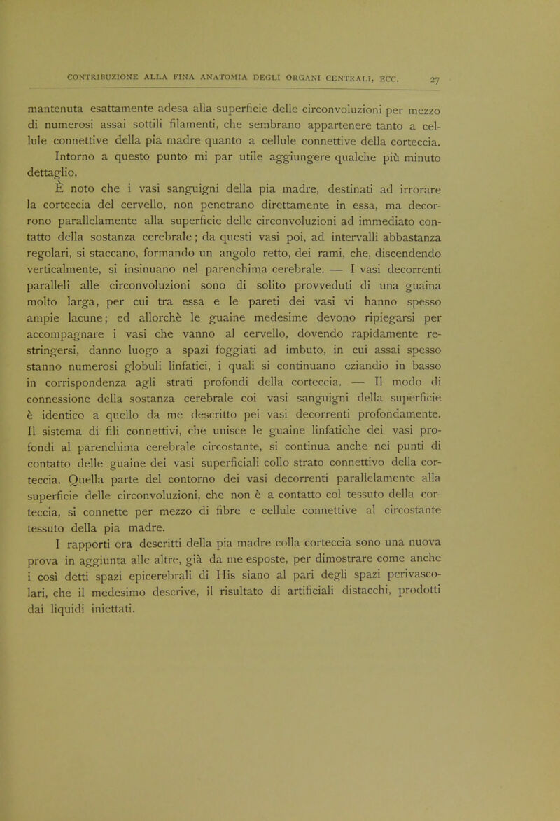 mantenuta esattamente adesa alia superficie delle circonvoluzioni per mezzo di numerosi assai sottili filamenti, che sembrano appartenere tanto a cel- lule connettive della pia madre quanto a cellule connective della corteccia. Intorno a questo punto mi par utile aggiungere qualche piu minuto dettaglio. Il noto che i vasi sanguigni della pia madre, destinati ad irrorare la corteccia del cervello, non penetrano direttamente in essa, ma decor- rono parallelamente alia superficie delle circonvoluzioni ad immediato con- tatto della sostanza cerebrale; da questi vasi poi, ad intervalli abbastanza regolari, si staccano, formando un angolo retto, dei rami, che, discendendo verticalmente, si insinuano nel parenchima cerebrale. — I vasi decorrenti paralleli alle circonvoluzioni sono di solito provveduti di una guaina molto larga, per cui tra essa e le pareti dei vasi vi hanno spesso ampie lacune; ed allorche le guaine medesime devono ripiegarsi per accompagnare i vasi che vanno al cervello, dovendo rapidamente re- stringersi, danno luogo a spazi foggiati ad imbuto, in cui assai spesso stanno numerosi globuli linfatici, i quali si continuano eziandio in basso in corrispondenza agli strati profondi della corteccia. — II modo di connessione della sostanza cerebrale coi vasi sanguigni della superficie e identico a quello da me descritto pei vasi decorrenti pro fori damente. II sistema di fili connettivi, che unisce le guaine linfatiche dei vasi pro- fondi al parenchima cerebrale circostante, si continua anche nei punti di contatto delle guaine dei vasi superficial! collo strato connettivo della cor- teccia. Quella parte del contorno dei vasi decorrenti parallelamente alia superficie delle circonvoluzioni, che non e a contatto col tessuto della cor- teccia, si connette per mezzo di fibre e cellule connettive al circostante tessuto della pia madre. I rapporti ora descritti della pia madre colla corteccia sono una nuova prova in aggiunta alle altre, gia da me esposte, per dimostrare come anche i cosi detti spazi epicerebrali di His siano al pari degli spazi perivasco- lari, che il medesimo descrive, il risultato di artificiali distacchi, prodotti dai liquidi iniettati.