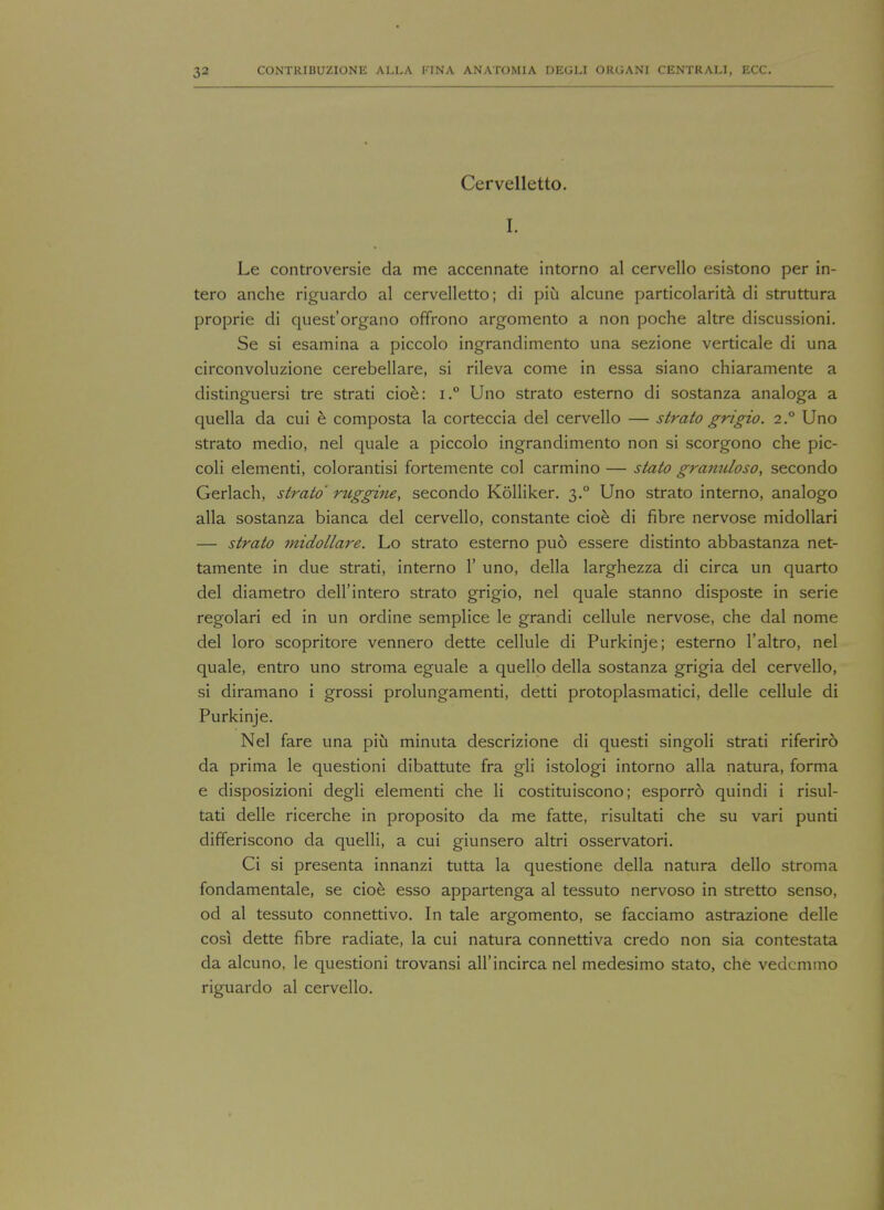 Cervelletto. I. Le controversie da me accennate intorno al cervello esistono per in- tero anche riguardo al cervelletto; di piu alcune particolarita di struttura proprie di quest'organo offrono argomento a non poche altre discussioni. Se si esamina a piccolo ingrandimento una sezione verticale di una circonvoluzione cerebellare, si rileva come in essa siano chiaramente a distinguersi tre strati cioe: i.° Uno strato esterno di sostanza analoga a quella da cui e composta la corteccia del cervello — strato grigio. 2° Uno strato medio, nel quale a piccolo ingrandimento non si scorgono che pic- coli elementi, colorantisi fortemente col carmino — stato granuloso, secondo Gerlach, strato ruggine, secondo Kolliker. 3.0 Uno strato interno, analogo alia sostanza bianca del cervello, constante cioe di fibre nervose midollari — strato midollare. Lo strato esterno pud essere distinto abbastanza net- tamente in due strati, interno 1' uno, della larghezza di circa un quarto del diametro dell'intero strato grigio, nel quale stanno disposte in serie regolari ed in un ordine semplice le grandi cellule nervose, che dal nome del loro scopritore vennero dette cellule di Purkinje; esterno l'altro, nel quale, entro uno stroma eguale a quello della sostanza grigia del cervello, si diramano i grossi prolungamenti, detti protoplasmatici, delle cellule di Purkinje. Nel fare una piu minuta descrizione di questi singoli strati riferiro da prima le questioni dibattute fra gli istologi intorno alia natura, forma e disposizioni degli elementi che li costituiscono; esporro quindi i risul- tati delle ricerche in proposito da me fatte, risultati che su vari punti differiscono da quelli, a cui giunsero altri osservatori. Ci si presenta innanzi tutta la questione della natura dello stroma fondamentale, se cioe esso appartenga al tessuto nervoso in stretto senso, od al tessuto connettivo. In tale argomento, se facciamo astrazione delle cosi dette fibre radiate, la cui natura connettiva credo non sia contestata da alcuno, le questioni trovansi all'incirca nel medesimo stato, che vedemmo riguardo al cervello.