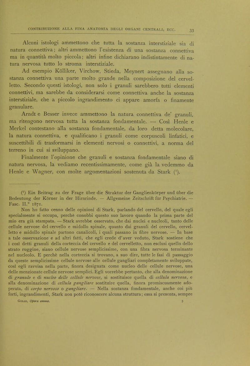 Alcuni istologi ammettono che tutta la sostanza interstiziale sia di natura connettiva; altri ammettono l'esistenza di una sostanza connettiva ma in quantita molto piccola; altri infine dichiarano indistintamente di na- tura nervosa tutto lo stroma interstiziale. Ad esempio Kolliker, Virchow, Stieda, Meynert assegnano alia so- stanza connettiva una parte molto grande nella composizione del cervel- letto. Secondo questi istologi, non solo i granuli sarebbero tutti elementi connettivi, ma sarebbe da considerarsi come connettiva anche la sostanza interstiziale, che a piccolo ingrandimento ci appare amorfa o finamente granulare. Arndt e Besser invece ammettono la natura connettiva de' pranuli, ma ritengono nervosa tutta la sostanza fondamentale. — Cos! Henle e Merkel contestano alia sostanza fondamentale, da loro detta molecolare, la natura connettiva, e qualificano i granuli come corpuscoli linfatici, e suscettibili di trasformarsi in elementi nervosi o connettivi, a norma del terreno in cui si sviluppano. Finalmente l'opinione che granuli e sostanza fondamentale siano di natura nervosa, la vediamo recentissimamente, come gia la vedemmo da Henle e Wagner, con molte argomentazioni sostenuta da Stark ('). (') Ein Beitrag zu der Frage iiber die Struktur der Ganglienkorper und iiber die Bedeutung der Korner in der Hirnrinde. — Allgemeine Zeitschrift fiir Psychiatric — Fasc. II.0 1871. Non ho fatto cenno delle opinioni di Stark, parlando del cervello, del quale egli specialmente si occupa, perche conobbi questo suo lavoro quando la prima parte del mio era gia stampata. — Stark avrebbe osservato, che dai nuclei e nucleoli, tanto delle cellule nervose del cervello e midollo spinale, quanto dai granuli del cervello, cervel- letto e midollo spinale partono canalicoli, i quali passano in fibre nervose. — In base a tale osservazione e ad altri fatti, che egli crede d'aver veduto, Stark sostiene che i cosl detti granuli della corteccia del cervello e del cervelletto, non esclusi quello dello strato ruggine, siano cellule nervose semplicissime, con una fibra nervosa terminante nel nucleolo. E perche nella corteccia si trovano, a suo dire, tutte le fasi di passaggio da queste semplicissime cellule nervose alle cellule gangliari completamente sviluppate, cosl egli ravvisa nella parte, finora designata come nucleo delle cellule nervose, una delle menzionate cellule nervose semplici. Egli vorrebbe pertanto, che alia denominazione di gramdo e di nucleo delle cellule nervose, si sostituisce quella di cellula nervosa, e alia denominazione di cellula gangliare sostituire quella, finora promiscuamente ado- perata, di corpo nervoso o gangliare. — Nella sostanza fondamentale, anche coi piu forti, ingrandimenti, Stark non pote riconoscere alcuna struttura; essa si presenta, sempre Golgi, Opera omnia. 5