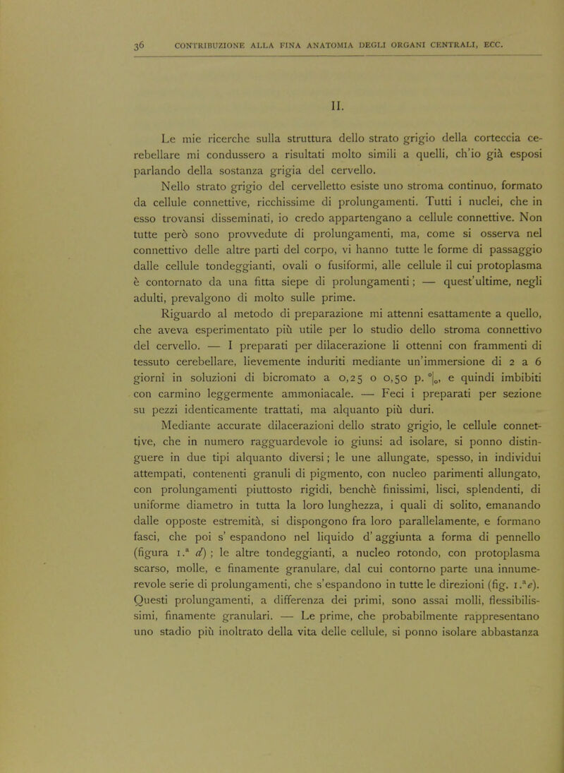 II. Le mie ricerche sulla struttura dello strato grigio della corteccia ce- rebellare mi condussero a risultati molto simili a quelli, ch'io gia esposi parlando della sostanza grigia del cervello. Nello strato grigio del cervelletto esiste uno stroma continuo, formato da cellule connettive, ricchissime di prolungamenti. Tutti i nuclei, che in esso trovansi disseminati, io credo appartengano a cellule connettive. Non tutte pero sono provvedute di prolungamenti, ma, come si osserva nel connettivo delle altre parti del corpo, vi hanno tutte le forme di passaggio dalle cellule tondeggianti, ovali o fusiformi, alle cellule il cui protoplasma e contornato da una fitta siepe di prolungamenti; — quest'ultime, negli adulti, prevalgono di molto sulle prime. Riguardo al metodo di preparazione mi attenni esattamente a quello, che aveva esperimentato piu utile per lo studio dello stroma connettivo del cervello. — I preparati per dilacerazione li ottenni con frammenti di tessuto cerebellare, lievemente induriti mediante un'immersione di 2 a 6 giorni in soluzioni di bicromato a 0,25 o 0,50 p. °|0, e quindi imbibiti con carmino leggermente ammoniacale. — Feci i preparati per sezione su pezzi identicamente trattati, ma alquanto piu duri. Mediante accurate dilacerazioni dello strato grigio, le cellule connet- tive, che in numero ragguardevole io giunsi ad isolare, si ponno distin- guere in due tipi alquanto diversi; le une allungate, spesso, in individui attempati, contenenti granuli di pigmento, con nucleo parimenti allungato, con prolungamenti piuttosto rigidi, benche finissimi, lisci, splendenti, di uniforme diametro in tutta la loro lunghezza, i quali di solito, emanando dalle opposte estremita, si dispongono fra loro parallelamente, e formano fasci, che poi s' espandono nel liquido d' aggiunta a forma di pennello (figura i.a d) ; le altre tondeggianti, a nucleo rotondo, con protoplasma scarso, molle, e finamente granulare, dal cui contorno parte una innume- revole serie di prolungamenti, che s'espandono in tutte le direzioni (fig. i.ae). Ouesti prolungamenti, a differenza dei primi, sono assai molli, flessibilis- simi, finamente granular!. — Le prime, che probabilmente rappresentano uno stadio piii inoltrato della vita delle cellule, si ponno isolare abbastanza