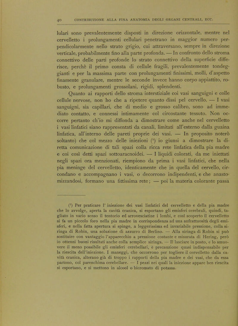 lulari sono prevalentemente disposti in direzione orizzontale, mentre nel cervelletto i prolungamenti cellulari penetrano in maggior numero per- pendicolarmente nello strato grigio, cui attraversano, sempre in direzione verticale, probabilmente fino alia parte profonda. — In confronto dello stroma connettivo delle parti profonde lo strato connettivo della superficie diffe- risce, perche il primo consta di cellule fragili, prevalentemente tondeg- gianti e per la massima parte con prolungamenti finissimi, molli, d'aspetto finamente granulare, mentre le seconde invece hanno corpo appiattito, ro- busto, e prolungamenti grossolani, rigidi, splendenti. Quanto ai rapporti dello stroma interstiziale coi vasi sanguigni e colle cellule nervose, non ho che a ripetere quanto dissi pel cervello. — I vasi sanguigni, sia capillari, che di medio e grosso calibro, sono ad imme- diate contatto, e connessi intimamente col circostante tessuto. Non oc- corre pertanto ch'io mi diffonda a dimostrare come anche nel cervelletto i vasi linfatici siano rappresentati da canali, limitati all'esterno dalla guaina linfatica, all'interno delle pared proprie dei vasi. — In proposito notero soltanto) che col mezzo delle iniezioni (') io giunsi a dimostrare la di- retta comunicazione di tali spazi colla ricca rete linfatica della pia madre e coi cos! detti spazi sottoaracnoidei. — I liquidi colorati, da me iniettati negli spazi ora menzionati, riempiono da prima i vasi linfatici, che nella pia meninge del cervelletto, identicamente che jn quella del cervello, cir- condano e accompagnano i vasi, o decorrono indipendenti, e che anasto- mizzandosi, formano una fittissima rete; — poi la materia colorante passa (') Per praticare 1' iniezione dei vasi linfatici del cervelletto e della pia madre che lo avvolge, aperta la cavita cranica, si esportano gli emisferi cerebrali, quindi, ta- gliato in vario senso il tentorio ed arrovesciatine i lembi, e cosl scoperto il cervelletto si fa un piccolo foro nella pia madre in corrispondenza ad una anfrattuosita degli emi- sferi, e nella fatta apertura si spinge, a leggerissima ed invariable pressione, colla si- ringa di Robin, una soluzione di azzurro di Berlino. — Alia siringa di Robin si pu6 sostituire con vantaggio l'apparecchio a pressione costante e misurata di Hering, per6 io ottenni buoni risultati anche colla semplice siringa. — II lasciare in posto, e lo smuo- vere il meno possibile gli emisferi cerebellar!, e precauzione quasi indispensabile per la riescita dell'iniezione. I maneggi, che occorrono per togliere il cervelletto dalla ca- vita cranica, alterano gia di troppo i rapporti della pia madre e dei vasi, che da essa partono, col parenchima cerebellare. — I pezzi nei quali la iniezione appare ben riescita si esportano, e si mettono in alcool o bicromato di potassa.