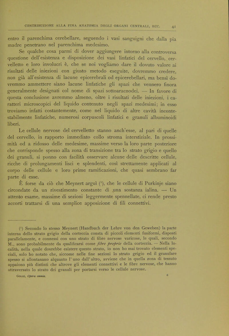 entro il parenchima cerebellare, seguendo i vasi sanguigni che dalla pia madre penetrano nel parenchima medesimo. Se qualche cosa parmi di dover aggiungere intorno alia controversa questione dell'esistenza e disposizione dei vasi linfatici del cervello, cer- velletto e loro involucri e, che se noi vogliamo dare il dovuto valore ai risultati delle iniezioni con giusto metodo eseguite, dovremmo credere, non gia all'esistenza di lacune epicerebrali od epicerebellari, ma bensi do- vremmo ammettere siano lacune linfatiche gli spazi che vennero finora generalmente designati col nome di spazi sottoaracnodei. — In favore di questa conclusione avremmo almeno, oltre i risultati delle iniezioni, i ca- ratteri microscopici del liquido contenuto negli spazi medesimi; in esso troviamo infatti costantemente, come nel liquido di altre cavita inconte- stabilmente linfatiche, numerosi corpuscoli linfatici e granuli albuminoidi liberi. Le cellule nervose del cervelletto stanno anch'esse, al pari di quelle del cervello, in rapporto immediato collo stroma interstiziale. In prossi- mita od a ridosso delle medesime, massime verso la loro parte posteriore che corrisponde spesso alia zona di transizione tra lo strato grigio e quello dei granuli, si ponno con facilita osservare alcune delle descritte cellule, ricche di prolungamenti lisci e splendenti, cosi strettamente applicati al corpo delle cellule e loro prime ramificazioni, che quasi sembrano far parte di esse. forse da cio che Meynert argui ('), che le cellule di Purkinje siano circondate da un rivestimento constante di .una sostanza ialina. — Un attento esame, massime di sezioni leggermente spennellate, ci rende presto accorti trattarsi di una semplice apposizione di fili connettivi. (') Secondo lo stesso Meynert (Handbuch der Lehre von den Geweben) la parte interna dello strato grigio della corteccia consta di piccoli elementi fusiformi, disposti parallelamente, e connessi con uno strato di fibre nervose varicose, le quali, secondo M., sono probabilmente da qualificarsi come fibre proprie della corteccia. — Nella lo- cality, nella quale dovrebbe esistere questo strato, io non ho mai trovato elementi spe- ciali, solo ho notato che, siccome nelle fine sezioni lo strato grigio ed il granulare spesso si allontanano alquanto 1'uno dall'altro, avviene che in quella zona di tessuto appaiono piii distinti che altrove gli elementi connettivi e le fibre nervose, che hanno attraversato lo strato dei granuli per portarsi verso le cellule nervose. Golgi, Opera omnia. 6