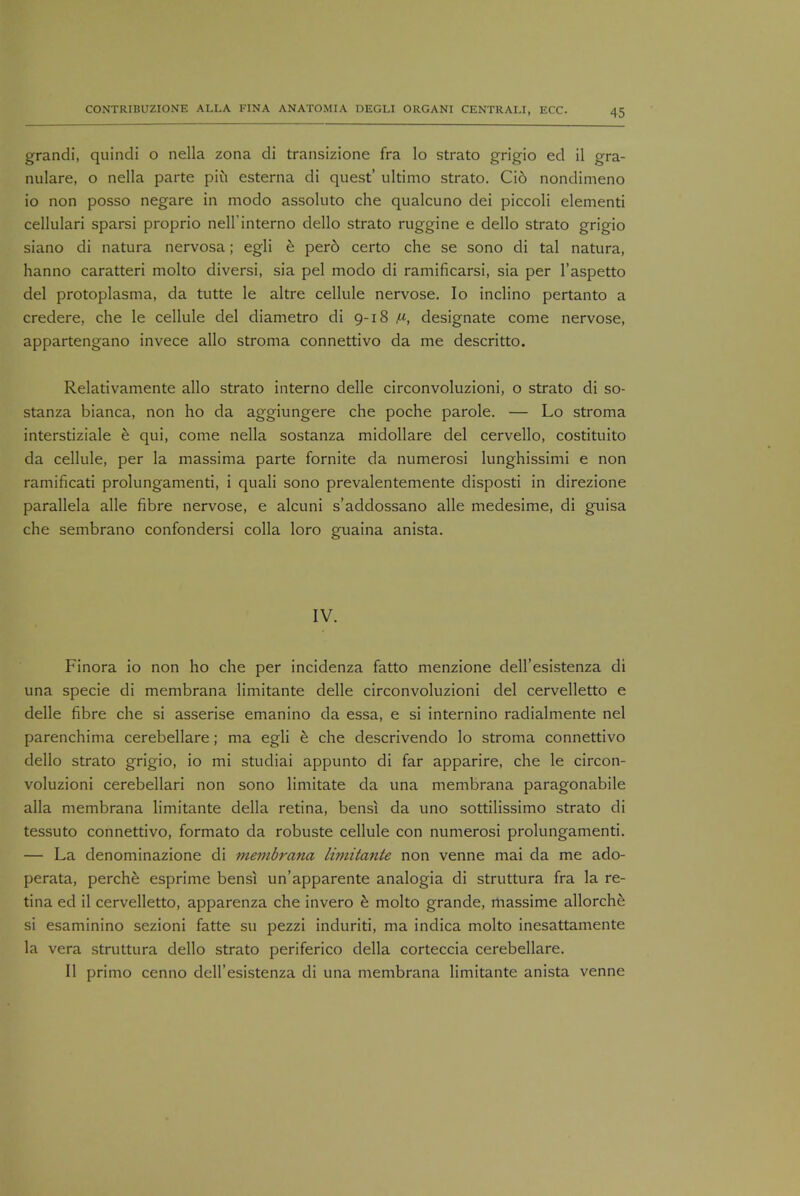 grandi, quindi o nella zona di transizione fra lo strato grigio ed il gra- nulare, o nella parte piu esterna di quest' ultimo strato. Ci6 nondimeno io non posso negare in modo assoluto che qualcuno dei piccoli elementi cellulari sparsi proprio nelfinterno dello strato ruggine e dello strato grigio siano di natura nervosa; egli e pero certo che se sono di tal natura, hanno caratteri molto diversi, sia pel modo di ramificarsi, sia per l'aspetto del protoplasma, da tutte le altre cellule nervose. Io inclino pertanto a credere, che le cellule del diametro di 9-18 designate come nervose, appartengano invece alio stroma connettivo da me descritto. Relativamente alio strato interno delle circonvoluzioni, o strato di so- stanza bianca, non ho da aggiungere che poche parole. — Lo stroma interstiziale e qui, come nella sostanza midollare del cervello, costituito da cellule, per la massima parte fornite da numerosi lunghissimi e non ramificati prolungamenti, i quali sono prevalentemente disposti in direzione parallela alle fibre nervose, e alcuni s'addossano alle medesime, di guisa che sembrano confondersi colla loro guaina anista. IV. Finora io non ho che per incidenza fatto menzione dell'esistenza di una specie di membrana limitante delle circonvoluzioni del cervelletto e delle fibre che si asserise emanino da essa, e si internino radialmente nel parenchima cerebellare; ma egli e che descrivendo lo stroma connettivo dello strato grigio, io mi studiai appunto di far apparire, che le circon- voluzioni cerebellari non sono limitate da una membrana paragonabile alia membrana limitante della retina, bensi da uno sottilissimo strato di tessuto connettivo, formato da robuste cellule con numerosi prolungamenti. — La denominazione di membrana limitante non venne mai da me ado- perata, perche esprime bensi un'apparente analogia di struttura fra la re- tina ed il cervelletto, apparenza che invero b molto grande, massime allorchfe si esaminino sezioni fatte su pezzi induriti, ma indica molto inesattamente la vera struttura dello strato periferico della corteccia cerebellare. II primo cenno dell'esistenza di una membrana limitante anista venne