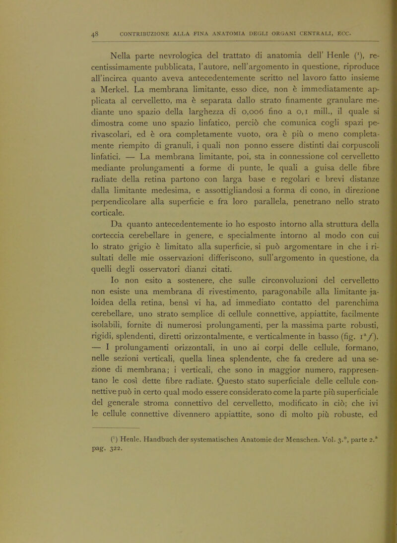 Nella parte nevrologica del trattato di anatomia dell' Henle ('), re- centissimamente pubblicata, l'autore, nell'argomento in questione, riproduce all'incirca quanto aveva antecedentemente scritto nel lavoro fatto insieme a Merkel. La membrana limitante, esso dice, non e immediatamente ap- plicata al cervelletto, ma e separata dallo strato finamente granulare me- diante uno spazio della larghezza di 0,006 fine- a 0,1 mill., il quale si dimostra come uno spazio linfatico, perci6 che comunica cogli spazi pe- rivascolari, ed e ora completamente vuoto, ora e piii o meno completa- mente riempito di granuli, i quali non ponno essere distinti dai corpuscoli linfatici. — La membrana limitante, poi, sta in connessione col cervelletto mediante prolungamenti a forme di punte, le quali a guisa delle fibre radiate della retina partono con larga base e regolari e brevi distanze dalla limitante medesima, e assottigliandosi a forma di cono, in direzione perpendicolare alia superficie e fra loro parallela, penetrano nello strato corticale. Da quanto antecedentemente io ho esposto intorno alia struttura della corteccia cerebellare in genere, e specialmente intorno al modo con cui lo strato grigio e limitato alia superficie, si pud argomentare in che i ri- sultati delle mie osservazioni differiscono, sull'argomento in questione, da quelli degli osservatori dianzi citati. Io non esito a sostenere, che sulle circonvoluzioni del cervelletto non esiste una membrana di rivestimento, paragonabile alia limitante ja- loidea della retina, bensi vi ha, ad immediato contatto del parenchima cerebellare, uno strato semplice di cellule connettive, appiattite, facilmente isolabili, fornite di numerosi prolungamenti, per la massima parte robusti, rigidi, splendenti, diretti orizzontalmente, e verticalmente in basso (fig. 1a/). — I prolungamenti orizzontali, in uno ai corpi delle cellule, formano, nelle sezioni verticali, quella linea splendente, che fa credere ad una se- zione di membrana; i verticali, che sono in maggior numero, rappresen- tano le cosi dette fibre radiate. Questo stato superficiale delle cellule con- nettive puo in certo qual modo essere considerato come la parte piu superficiale del generale stroma connettivo del cervelletto, modificato in cio; che ivi le cellule connettive divennero appiattite, sono di molto piu robuste, ed (') Henle. Handbuch der systematischen Anatomie der Menschen. Vol. 3.0, parte 2.* pag. 322.