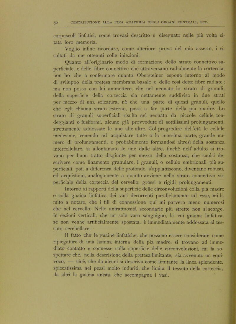 5° corpuscoli linfatici, come trovasi descritto e disegnato nelle piu volte ci- tata loro memoria. Voglio infine ricordare, come ulteriore prova del mio asserto, i ri- sultati da me ottenuti colle iniezioni. Quanto all'originario modo di formazione dello strato connettivo su- perficiale, e delle fibre connettive che attraversano radialmente la corteccia, non ho che a confermare quanto Obersteiner espone intorno al modo di sviluppo della pretesa membrana basale e delle cosi dette fibre radiate; ma non posso con lui ammettere, che nel neonato lo strato di granuli, della superficie della corteccia sia nettamente suddiviso in due strati per mezzo di una solcatura, ne che una parte di questi granuli, quello che egli chiama strato esterno, passi a far parte della pia madre. Lo strato di granuli superficiali risulta nel neonato da piccole cellule ton- deggianti o fusiformi, alcune gia provvedute di sottilissimi prolungamenti, strettamente addossate le une alle altre. Col progredire dell'eta le cellule medesime, venendo ad acquistare tutte o la massima parte, grande nu- mero di prolungamenti, e probabilmente formandosi altresi della sostanza intercellulare, si allontanano le une dalle altre, finche nell' adulto si tro- vano per buon tratto disgiunte per mezzo della sostanza, che suolsi de- scrivere come finamente granulare. I granuli, o cellule embrionali piu su- perficiali, poi, a differenza delle profonde, s'appiattiscono, diventano robusti, ed acquistano, analogamente a quanto avviene nello strato connettivo su- perficiale della corteccia del cervello, grossi e rigidi prolungamenti. Intorno ai rapporti della superficie delle circonvoluzioni colla pia madre e colla guaina linfatica dei vasi decorrenti parallelamente ad esse, mi li- mito a notare, che i fili di connessione qui mi parvero meno numerosi che nel cervello. Nelle anfrattuosita secondarie piu strette non si scorge, in sezioni verticali, che un solo vaso sanguigno, la cui guaina linfatica, se non venne artificialmente spostata, e immediatamente addossata al tes- suto cerebellare. II fatto che le guaine linfatiche, che possono essere considerate come ripiegature di una lamina interna della pia madre, si trovano ad imme- diate contatto e connesse colla superficie delle circonvoluzioni, mi fa so- spettare che, nella descrizione della pretesa limitante, sia avvenuto un equi- voco, — cioe, che da alcuni si descriva come limitante la linea splendente, spiccatissima nei pezzi molto induriti, che limita il tessuto della corteccia, da altri la guaina anista, che accompagna i vasi.