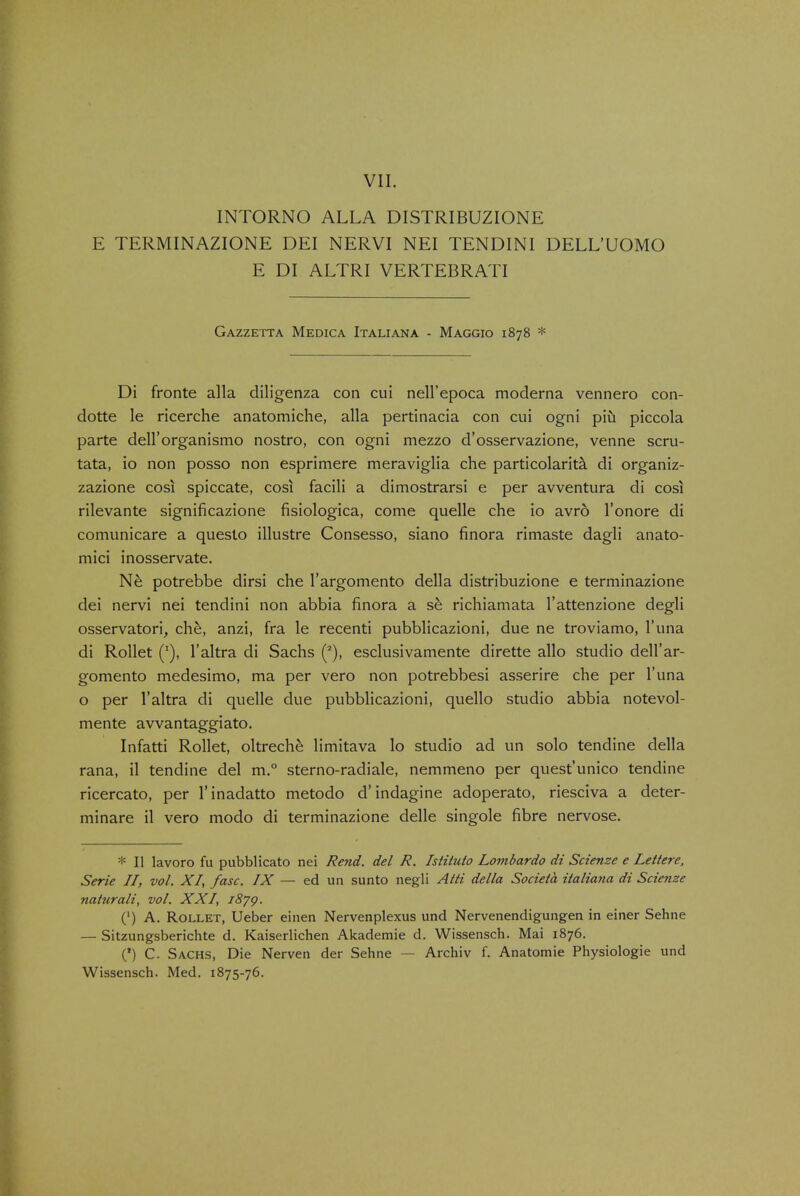 VII. INTORNO ALLA DISTRIBUZIONE E TERMINAZIONE DEI NERVI NEI TENDINI DELL'UOMO E DI ALTRI VERTEBRATI Gazzetta Medica Italiana - Maggio 1878 * Di fronte alia diligenza con cui nell'epoca moderna vennero con- dotte le ricerche anatomiche, alia pertinacia con cui ogni piu piccola parte dell'organismo nostro, con ogni mezzo d'osservazione, venne scru- tata, io non posso non esprimere meraviglia che particolarita di organiz- zazione cosi spiccate, cosi facili a dimostrarsi e per avventura di cosi rilevante significazione fisiologica, come quelle che io avro l'onore di comunicare a questo illustre Consesso, siano finora rimaste dagli anato- mici inosservate. Ne potrebbe dirsi che l'argomento della distribuzione e terminazione dei nervi nei tendini non abbia finora a se richiamata l'attenzione degli osservatori, che, anzi, fra le recenti pubblicazioni, due ne troviamo, l'una di Rollet (T), l'altra di Sachs (2), esclusivamente dirette alio studio dell'ar- gomento medesimo, ma per vero non potrebbesi asserire che per l'una o per l'altra di quelle due pubblicazioni, quello studio abbia notevol- mente avvantaggiato. Infatti Rollet, oltreche limitava lo studio ad un solo tendine della rana, il tendine del m.° sterno-radiale, nemmeno per quest'unico tendine ricercato, per l'inadatto metodo d'indagine adoperato, riesciva a deter- minare il vero modo di terminazione delle singole fibre nervose. * II lavoro fu pubblicato nei Rend, del R. Istituto Lombardo di Scienze e Lettere, Serie II, vol. XI, fasc. IX — ed un sunto negli Alti della Societa italiana di Scienze naturali, vol. XXI, 1879. (') A. Rollet, Ueber einen Nervenplexus und Nervenendigungen in einer Sehne — Sitzungsberichte d. Kaiserlichen Akademie d. Wissensch. Mai 1876. (') C. Sachs, Die Nerven der Sehne — Archiv f. Anatomie Physiologie und Wissensch. Med. 1875-76.