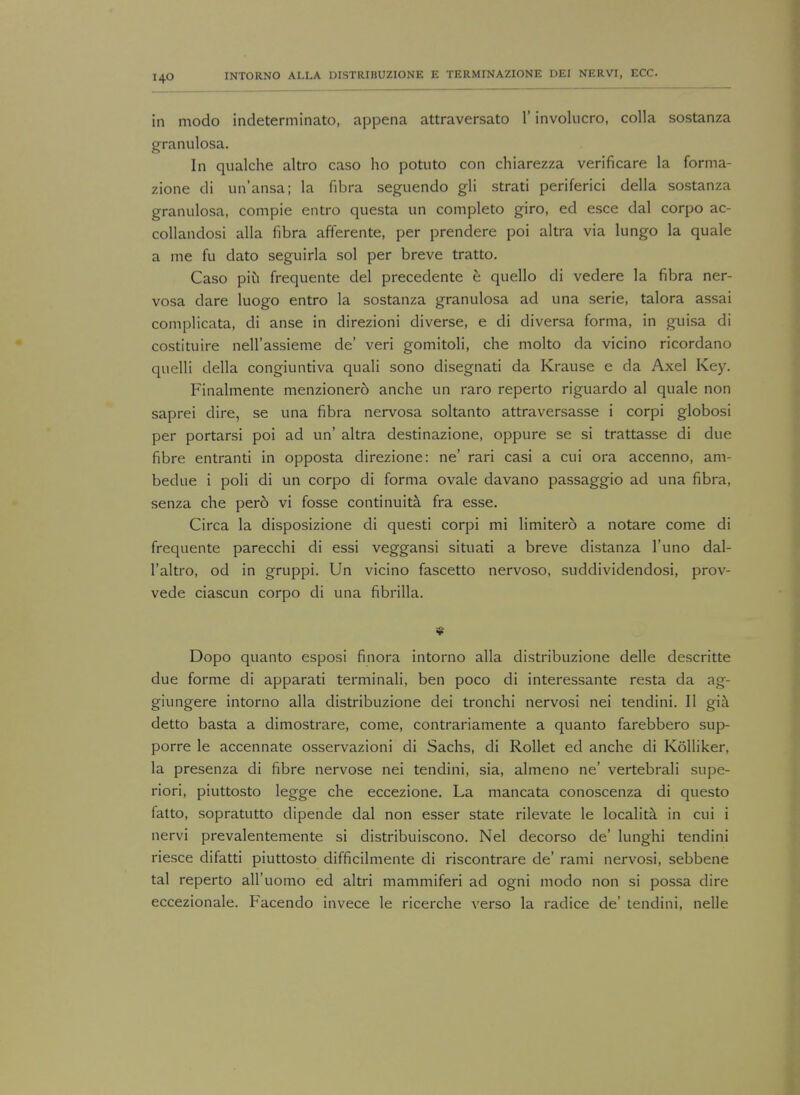 in modo indeterminate), appena attraversato 1' involucro, colla sostanza granulosa. In qualche altro caso ho potuto con chiarezza verificare la forma- zione di un'ansa; la fibra seguendo gli strati periferici della sostanza granulosa, compie entro questa un completo giro, ed esce dal corpo ac- collandosi alia fibra afferente, per prendere poi altra via lungo la quale a me fu dato seguirla sol per breve tratto. Caso pin frequente del precedente e quello di vedere la fibra ner- vosa dare luogo entro la sostanza granulosa ad una serie, talora assai complicata, di anse in direzioni diverse, e di diversa forma, in guisa di costituire nell'assieme de' veri gomitoli, che molto da vicino ricordano quelli della congiuntiva quali sono disegnati da Krause e da Axel Key. Finalmente menzionero anche un raro reperto riguardo al quale non saprei dire, se una fibra nervosa soltanto attraversasse i corpi globosi per portarsi poi ad un' altra destinazione, oppure se si trattasse di due fibre entranti in opposta direzione: ne' rari casi a cui ora accenno, am- bedue i poli di un corpo di forma ovale davano passaggio ad una fibra, senza che perd vi fosse continuity fra esse. Circa la disposizione di questi corpi mi limitero a notare come di frequente parecchi di essi veggansi situati a breve distanza l'uno dal- l'altro, od in gruppi. Un vicino fascetto nervoso, suddividendosi, prov- vede ciascun corpo di una fibrilla. Dopo quanto esposi finora intorno alia distribuzione delle descritte due forme di apparati terminali, ben poco di interessante resta da ag- giungere intorno alia distribuzione dei tronchi nervosi nei tendini. II gia detto basta a dimostrare, come, contrariamente a quanto farebbero sup- porre le accennate osservazioni di Sachs, di Rollet ed anche di Kolliker, la presenza di fibre nervose nei tendini, sia, almeno ne' vertebrali supe- riori, piuttosto legge che eccezione. La mancata conoscenza di questo fatto, sopratutto dipende dal non esser state rilevate le localita in cui i nervi prevalentemente si distribuiscono. Nei decorso de' lunghi tendini riesce difatti piuttosto difficilmente di riscontrare de' rami nervosi, sebbene tal reperto all'uomo ed altri mammiferi ad ogni modo non si possa dire eccezionale. Facendo invece le ricerche verso la radice de' tendini, nelle