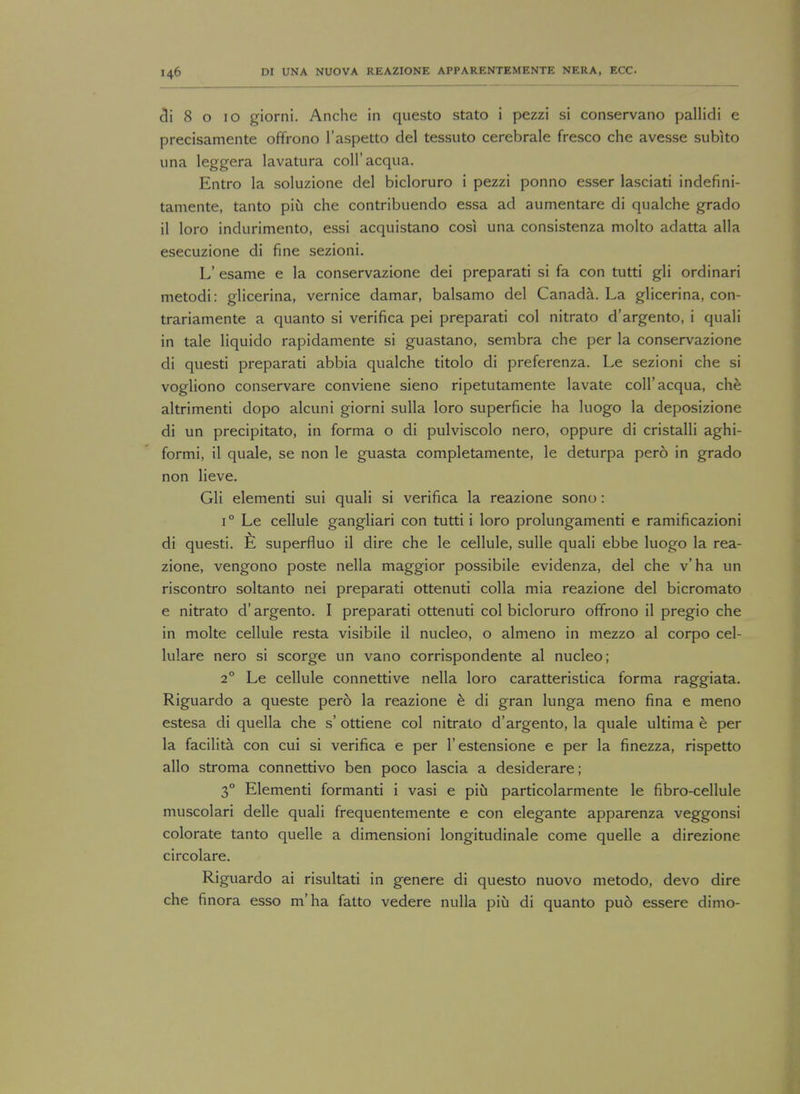 3i 8 o 10 giorni. Anche in questo stato i pezzi si conservano pallidi e precisamente offrono l'aspetto del tessuto cerebrale fresco che avesse subko una leggera lavatura coll'acqua. Entro la soluzione del bicloruro i pezzi ponno esser lasciati indefini- tamente, tanto piu che contribuendo essa ad aumentare di qualche grado il loro indurimento, essi acquistano cosi una consistenza molto adatta alia esecuzione di fine sezioni. L* esame e la conservazione dei preparati si fa con tutti gli ordinari metodi: glicerina, vernice damar, balsamo del Canada. La glicerina, con- trariamente a quanto si verifica pei preparati col nitrato d'argento, i quali in tale liquido rapidamente si guastano, sembra che per la conservazione di questi preparati abbia qualche titolo di preferenza. Le sezioni che si vogliono conservare conviene sieno ripetutamente lavate coll'acqua, che altrimenti dopo alcuni giorni sulla loro superficie ha luogo la deposizione di un precipitato, in forma o di pulviscolo nero, oppure di cristalli aghi- formi, il quale, se non le guasta completamente, le deturpa pero in grado non lieve. Gli elementi sui quali si verifica la reazione sono: i° Le cellule gangliari con tutti i loro prolungamenti e ramificazioni di questi. E superfluo il dire che le cellule, sulle quali ebbe luogo la rea- zione, vengono poste nella maggior possibile evidenza, del che v'ha un riscontro soltanto nei preparati ottenuti colla mia reazione del bicromato e nitrato d' argento. I preparati ottenuti col bicloruro offrono il pregio che in molte cellule resta visibile il nucleo, o almeno in mezzo al corpo cel- lulare nero si scorge un vano corrispondente al nucleo; 20 Le cellule connettive nella loro caratteristica forma raggiata. Riguardo a queste pero la reazione e di gran lunga meno fina e meno estesa di quella che s' ottiene col nitrato d'argento, la quale ultima e per la facilita con cui si verifica e per 1'estensione e per la finezza, rispetto alio stroma connettivo ben poco lascia a desiderare; 30 Elementi formanti i vasi e piu particolarmente le fibro-cellule muscolari delle quali frequentemente e con elegante apparenza veggonsi colorate tanto quelle a dimensioni longitudinale come quelle a direzione circolare. Riguardo ai risultati in genere di questo nuovo metodo, devo dire che finora esso m'ha fatto vedere nulla piu di quanto pud essere dimo-