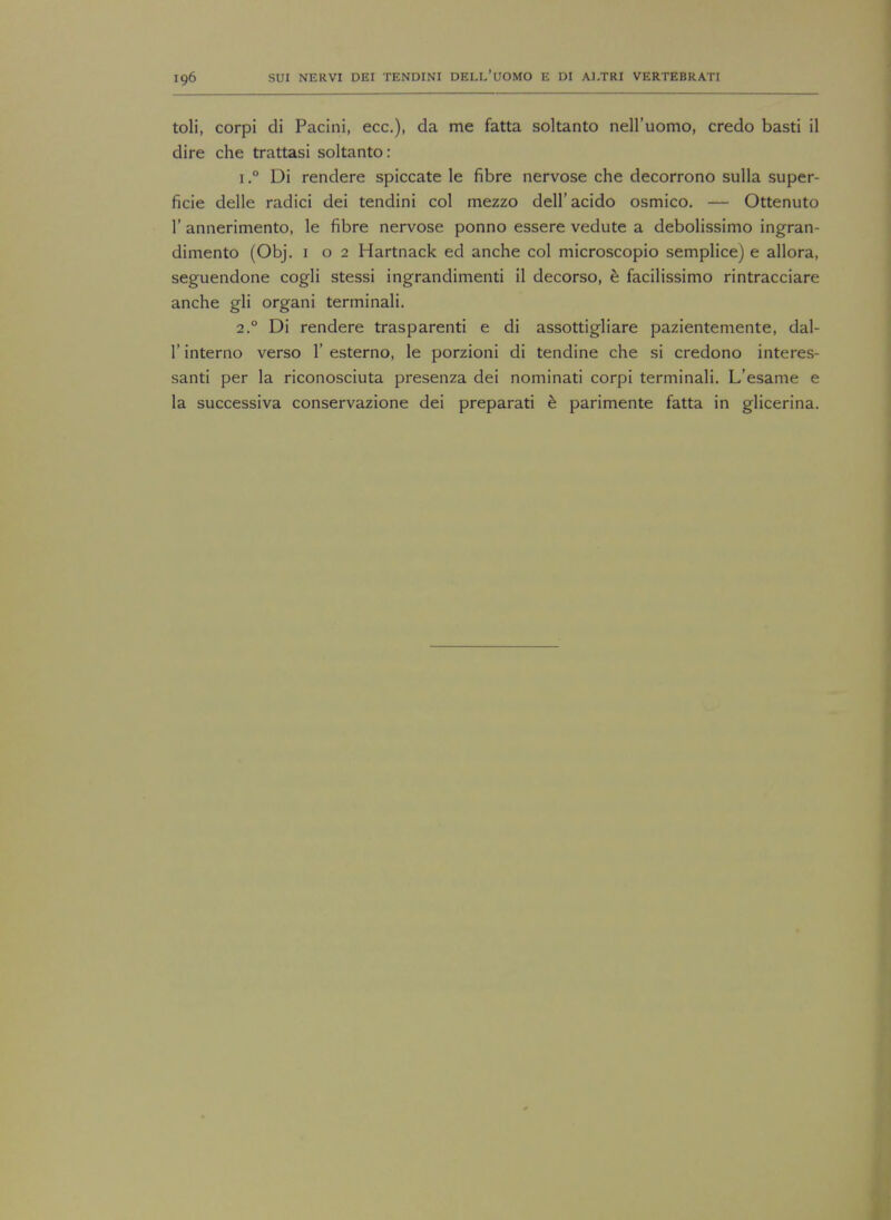 toli, corpi di Pacini, ecc), da me fatta soltanto nell'uomo, credo basti il dire che trattasi soltanto: 1.° Di rendere spiccate le fibre nervose che decorrono sulla super- ficie delle radici dei tendini col mezzo dell'acido osmico. — Ottenuto 1' annerimento, le fibre nervose ponno essere vedute a debolissimo ingran- dimento (Obj. 1 o 2 Hartnack ed anche col microscopio semplice) e allora, seguendone cogli stessi ingrandimenti il decorso, e facilissimo rintracciare anche gli organi terminali. 2.0 Di rendere trasparenti e di assottigliare pazientemente, dal- 1' interno verso V esterno, le porzioni di tendine che si credono interes- santi per la riconosciuta presenza dei nominati corpi terminali. L'esame e la successiva conservazione dei preparati e parimente fatta in glicerina.