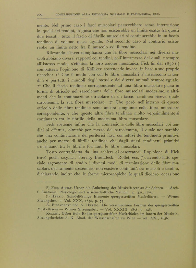 mente. Nel primo caso i fasci muscolari passerebbero senza interruzione in quelli dei tendini, in guisa che non esisterebbe un limite esatto fra questi due tessuti; tutto il fascio di fibrille muscolari si continuerebbe in un fascio tendineo di volume quasi uguale. Nel secondo caso al contrario esiste- rebbe un limite netto fra il muscolo ed il tendine. Rilevando 1'inverosimiglianza che le fibre muscolari nei diversi mu- scoli abbiano diversi rapporti coi tendini, coll' intermezzo dei quali, e sempre all'istesso modo, s'effettua la loro azione meccanica, Fick fin dal 1856 (') combatteva l'opinione di Kolliker sostenendo invece, in base a sue proprie ricerche: i° Che il modo con cui le fibre muscolari s'inseriscono ai ten- dini e per tutti i muscoli degli stessi o dei diversi animali sempre eguale. 2° Che il fascio tendineo corrispondente ad una fibra muscolare passa in forma di otricolo nel sarcolemma delle fibre muscolari medesime, o altri- menti che la continuazione otricolare di un fascio tendineo riceve quale sarcolemma la sua fibra muscolare. 30 Che per6 nell'interno di questo otricolo delle fibre tendinee sono ancora congiunte colla fibra muscolare corrispondente, e che queste altre fibre tendinee molto verosimilmente si continuano tra le fibrille della medesima fibra muscolare. Fick sostenne infine che la connessione delle fibre muscolari coi ten- dini si effettua, oltreche per mezzo del sarcolemma, il quale non sarebbe che una continuazione dei periferici fasci connettivi dei tendinetti primitivi, anche per mezzo di fibrille tendinee, che dagli stessi tendinetti primitivi s'insinuano tra le fibrille formanti le fibre muscolari. Tosto contraddetta da una schiera di osservatori, l'opinione di Fick trovo pochi seguaci. Herzig, Biesadecki, Rollet, ecc. (J), avendo fatto spe- ciale argomento di studio i diversi modi di terminazione delle fibre mu- scolari, decisamente sostennero non esistere continuita tra muscoli e tendini, dichiarando inoltre che le forme microscopiche, le quali diedero occasione (') Fick Adolf. Ueber die Anheftung der Muskelfasern an die Sehnen — Arch, f. Anatomie, Phisiologie und wissenschaftliche Medicin, p. 425, 1856. (2) Herzig. Spindelformige Elemente quergestreiften Muskelfasern — Wiener Sitzungsber. — Vol. XXX, 1858, p. 73. A. Biesadecki und A. Herzig. Die verschiedenen Formen der quergestreiften Muskelfasern — Wiener Sitzungsber. — Vol. XXXIII, 1858, p. 148. Rollet. Ueber freie Enden quergestreiften Miiskelfaden im innern der Muskeln- Sitzungsberichte d. K. Akad. der Wissenschaften zu Wien — vol. XXI, 1856.