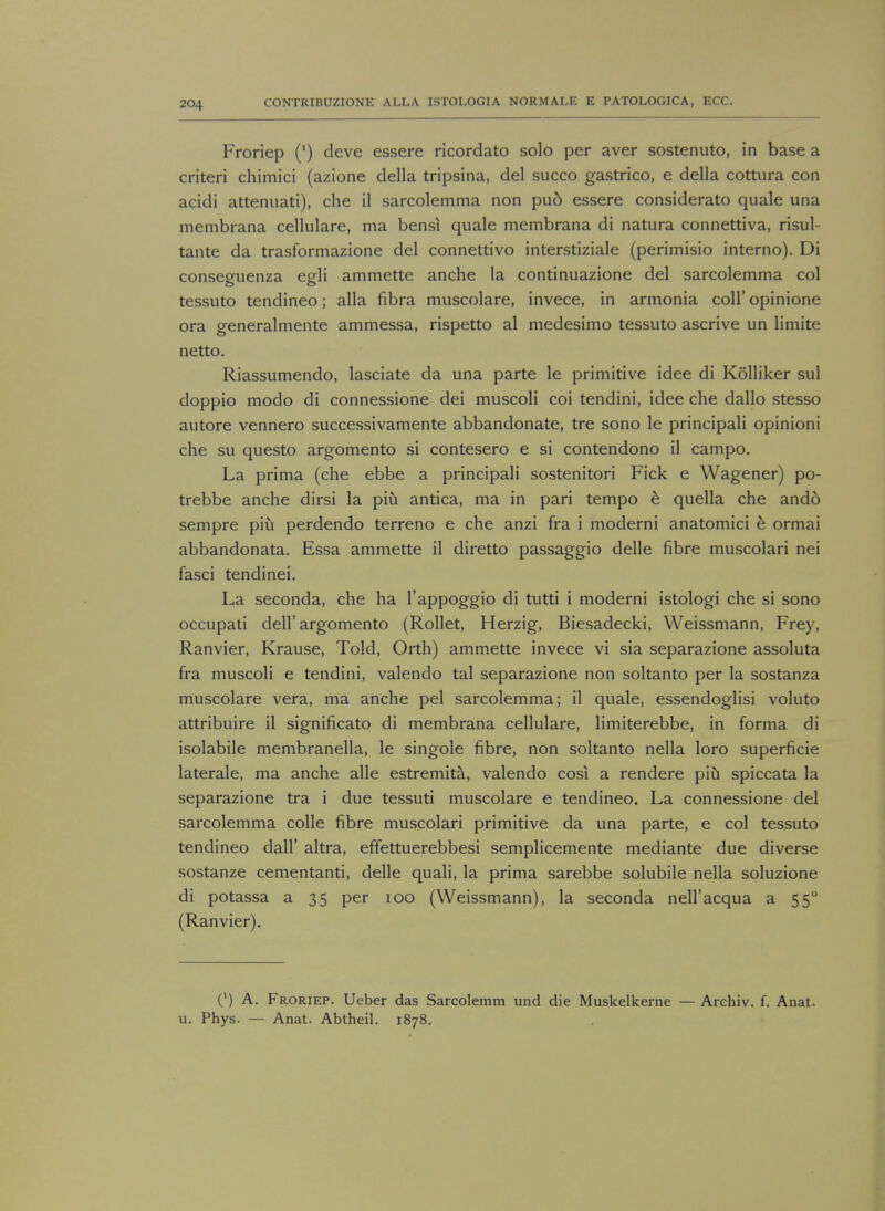 Froriep (') deve essere ricordato solo per aver sostenuto, in base a criteri chimici (azione della tripsina, del succo gastrico, e della cottura con acidi attenuati), che il sarcolemma non pud essere considerato quale una membrana cellulare, ma bensi quale membrana di natura connettiva, risul- tante da trasformazione del connettivo interstiziale (perimisio interno). Di conseguenza egli ammette anche la continuazione del sarcolemma col tessuto tendineo; alia fibra muscolare, invece, in armonia coll' opinione ora generalmente ammessa, rispetto al medesimo tessuto ascrive un limite netto. Riassumendo, lasciate da una parte le primitive idee di Kolliker sul doppio modo di connessione dei muscoli coi tendini, idee che dallo stesso autore vennero successivamente abbandonate, tre sono le principali opinioni che su questo argomento si contesero e si contendono il campo. La prima (che ebbe a principali sostenitori Fick e Wagener) po- trebbe anche dirsi la piu antica, ma in pari tempo e quella che ando sempre piti perdendo terreno e che anzi fra i moderni anatomici e ormai abbandonata. Essa ammette il diretto passaggio delle fibre muscolari nei fasci tendinei. La seconda, che ha l'appoggio di tutti i moderni istologi che si sono occupati dell'argomento (Roller, Herzig, Biesadecki, Weissmann, Frey, Ranvier, Krause, Told, Orth) ammette invece vi sia separazione assoluta fra muscoli e tendini, valendo tal separazione non soltanto per la sostanza muscolare vera, ma anche pel sarcolemma; il quale, essendoglisi voluto attribuire il significato di membrana cellulare, limiterebbe, in forma di isolabile membranella, le singole fibre, non soltanto nella loro superficie laterale, ma anche alle estremita, valendo cosi a rendere piti spiccata la separazione tra i due tessuti muscolare e tendineo. La connessione del sarcolemma colle fibre muscolari primitive da una parte, e col tessuto tendineo dall' altra, effettuerebbesi semplicemente mediante due diverse sostanze cementanti, delle quali, la prima sarebbe solubile nella soluzione di potassa a 35 per 100 (Weissmann), la seconda nell'acqua a 550 (Ranvier). (') A. Froriep. Ueber das Sarcolemm und die Muskelkerne — Archiv. f. Anat. u. Phys. — Anat. Abtheil. 1878.