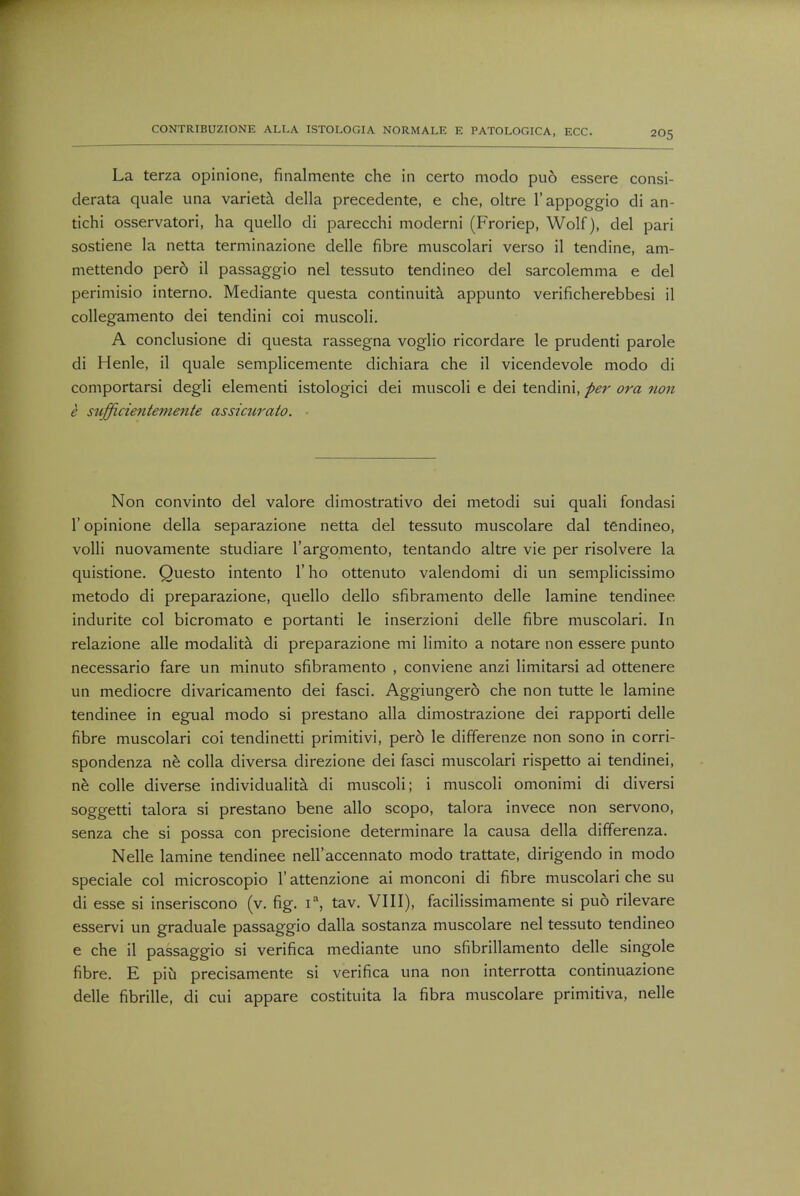 La terza opinione, finalmente che in certo modo puo essere consi- derata quale una varieta della precedente, e che, oltre l'appoggio di an- tichi osservatori, ha quello di parecchi moderni (Froriep, Wolf), del pari sostiene la netta terminazione delle fibre muscolari verso il tendine, am- mettendo perd il passaggio nel tessuto tendineo del sarcolemma e del perimisio interno. Mediante questa continuity appunto verificherebbesi il collegamento dei tendini coi muscoli. A conclusione di questa rassegna voglio ricordare le prudenti parole di Henle, il quale semplicemente dichiara che il vicendevole modo di comportarsi degli elementi istologici dei muscoli e dei tendini, per ora non e sufficientemente assimrato. Non convinto del valore dimostrativo dei metodi sui quali fondasi 1' opinione della separazione netta del tessuto muscolare dal tendineo, volli nuovamente studiare l'argomento, tentando altre vie per risolvere la quistione. Questo intento 1' ho ottenuto valendomi di un semplicissimo metodo di preparazione, quello dello sfibramento delle lamine tendinee indurite col bicromato e portanti le inserzioni delle fibre muscolari. In relazione alle modalita di preparazione mi limito a notare non essere punto necessario fare un minuto sfibramento , conviene anzi limitarsi ad ottenere un mediocre divaricamento dei fasci. Aggiungero che non tutte le lamine tendinee in egual modo si prestano alia dimostrazione dei rapporti delle fibre muscolari coi tendinetti primitivi, pero le differenze non sono in corri- spondenza ne colla diversa direzione dei fasci muscolari rispetto ai tendinei, ne colle diverse individuality di muscoli; i muscoli omonimi di diversi soggetti talora si prestano bene alio scopo, talora invece non servono, senza che si possa con precisione determinare la causa della differenza. Nelle lamine tendinee nell'accennato modo trattate, dirigendo in modo speciale col microscopio 1' attenzione ai monconi di fibre muscolari che su di esse si inseriscono (v. fig. ia, tav. VIII), facilissimamente si puo rilevare esservi un graduale passaggio dalla sostanza muscolare nel tessuto tendineo e che il passaggio si verifica mediante uno sfibrillamento delle singole fibre. E piu precisamente si verifica una non interrotta continuazione delle fibrille, di cui appare costituita la fibra muscolare primitiva, nelle