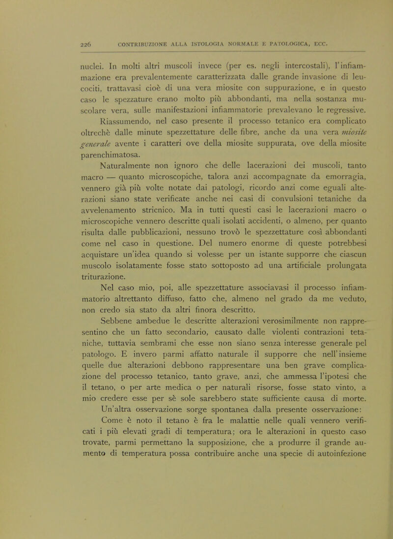 nuclei. In molti altri muscoli invece (per es. negli intercostali), l'infiam- mazione era prevalentemente caratterizzata dalle grande invasione di leu- cociti, trattavasi cioe di una vera miosite con suppurazione, e in questo caso le spezzature erano molto piu abbondanti, ma nella sostanza mu- scolare vera, sulle manifestazioni infiammatorie prevalevano le regressive. Riassumendo, nel caso presente il processo tetanico era complicato oltreche dalle minute spezzettature delle fibre, anche da una vera miosite generate avente i caratteri ove della miosite suppurata, ove della miosite parenchimatosa. Naturalmente non ignoro che delle lacerazioni dei muscoli, tanto macro — quanto microscopiche, talora anzi accompagnate da emorragia, vennero gia piu volte notate dai patologi, ricordo anzi come eguali alte- razioni siano state verificate anche nei casi di convulsioni tetaniche da avvelenamento stricnico. Ma in tutti questi casi le lacerazioni macro o microscopiche vennero descritte quali isolati accidenti, o almeno, per quanto risulta dalle pubblicazioni, nessuno trovo le spezzettature cosi abbondanti come nel caso in questione. Del numero enorme di queste potrebbesi acquistare un'idea quando si volesse per un istante supporre che ciascun muscolo isolatamente fosse stato sottoposto ad una artificiale prolungata triturazione. Nel caso mio, poi, alle spezzettature associavasi il processo infiam- matorio altrettanto diffuso, fatto che, almeno nel grado da me veduto, non credo sia stato da altri finora descritto. Sebbene ambedue le descritte alterazioni verosimilmente non rappre- sentino che un fatto secondario, causato dalle violenti contrazioni teta- niche, tuttavia sembrami che esse non siano senza interesse generale pel patologo. E invero parmi affatto naturale il supporre che nell'insieme quelle due alterazioni debbono rappresentare una ben grave complica- zione del processo tetanico, tanto grave, anzi, che ammessa l'ipotesi che il tetano, o per arte medica o per natural! risorse, fosse stato vinto, a mio credere esse per se sole sarebbero state sufficiente causa di morte. Un'altra osservazione sorge spontanea dalla presente osservazione: Come e noto il tetano e fra le malattie nelle quali vennero verifi- cati i piu elevati gradi di temperatura; ora le alterazioni in questo caso trovate, parmi permettano la supposizione, che a produrre il grande au- mento di temperatura possa contribuire anche una specie di autoinfezione