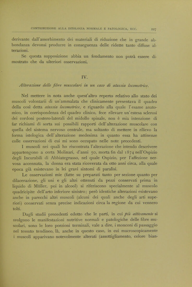 derivante dairassorbimento dei materiali di riduzione che in grande ab- bondanza devonsi produrre in conseguenza delle ridette tanto diffuse al- terazioni. Se questa supposizione abbia un fondamento non potra essere di- mostrato che da ulteriori osservazioni. IV. Alterazione delle fibre muscolari in un caso di atassia locomotrice. Nel mettere in nota anche quest'altro reperto relativo alio stato dei muscoli volontarii di un'ammalata che clinicamente presentava il quadro della cosi detta atassia locomotrice, e riguardo alia quale l'esame anato- mico, in corrispondenza del quadro clinico, fece rilevare un'estesa sclerosi dei cordoni postero-laterali del midollo spinale, non e mia intenzione di far richiami di sorta sui possibili rapporti dell'alterazione muscolare con quella del sistema nervoso centrale, ma soltanto di mettere in rilievo la forma istologica dell'alterazione medesima in quanto essa ha attinenze colle osservazioni di cui mi sono occupato nelle note precedenti. I muscoli nei quali ho riscontrata l'alterazione che intendo descrivere appartengono a certa Molinari, d'anni 50, morta fin dal 1874 nell'Ospizio degli Incurabili di Abbiategrasso, nel quale Ospizio, per l'affezione ner- vosa accennata, la donna era stata ricoverata da otto anni circa, alia quale epoca gia esistevano in lei gravi sintomi di paralisi. Le osservazioni mie (fatte su preparati tanto per sezione quanto per dilacerazione, gli uni e gli altri ottenuti da pezzi conservati prima in liquido di Miiller, poi in alcool) si riferiscono specialmente al muscolo quadricipite dell'arto inferiore sinistro; pero identiche alterazioni esistevano anche in parecchi altri muscoli (alcuni dei quali anche degli arti supe- riori) conservati senza precise indicazioni circa la regione da cui vennero tolti. Dagli studii precedenti edotto che le parti, in cui piii attivaniente si svolgono le manifestazioni nutritive normali e patologiche delle fibre mu- scolari, sono le loro porzioni terminali, vale a dire, i monconi di passaggio nel tessuto tendineo, la, anche in questo caso, in cui macroscopicamente i muscoli apparivano notevolmente alterati (assottigliamento, colore bian-