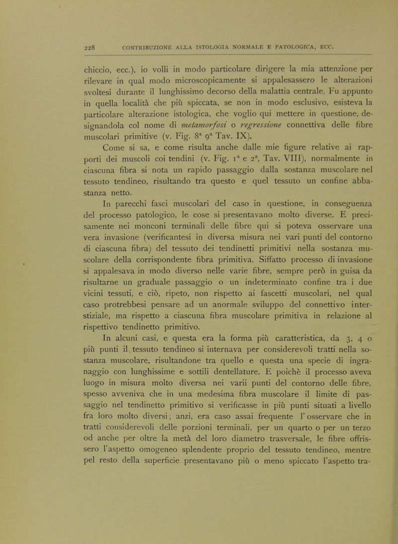 chiccio, ecc), io volli in modo particolare dirigere la mia attenzione per rilevare in qual modo microscopicamente si appalesassero le alterazioni svoltesi durante il lunghissimo decorso della malattia centrale. Fu appunto in quella localita che pin spiccata, se non in modo esclusivo, esisteva la particolare alterazione istologica, che voglio qui mettere in questione, de- signandola col nome di metamorfosi o regressione connettiva delle fibre muscolari primitive (v. Fig. 8a ga Tav. IX). Come si sa, e come risulta anche dalle mie figure relative ai rap- porti dei muscoli coi tendini (v. Fig. ia e 2a, Tav. VIII), normalmente in ciascuna fibra si nota un rapido passaggio dalla sostanza muscolare nel tessuto tendineo, risultando tra questo e quel tessuto un confine abba- stanza netto. In parecchi fasci muscolari del caso in questione, in conseguenza del processo patologico, le cose si presentavano molto diverse. E preci- samente nei monconi terminali delle fibre qui si poteva osservare una vera invasione (verificantesi in diversa misura nei vari punti del contorno di ciascuna fibra) del tessuto dei tendinetti primitivi nella sostanza mu- scolare della corrispondente fibra primitiva. Siffatto processo di invasione si appalesava in modo diverso nelle varie fibre, sempre pero in guisa da risultarne un graduale passaggio o un indeterminate confine tra i due vicini tessuti, e cio, ripeto, non rispetto ai fascetti muscolari, nel qual caso protrebbesi pensare ad un anormale sviluppo del connettivo inter- stiziale, ma rispetto a ciascuna fibra muscolare primitiva in relazione al rispettivo tendinetto primitive In alcuni casi, e questa era la forma piu caratteristica, da 3, 4 o piu punti il . tessuto tendineo si internava per considerevoli tratti nella so- stanza muscolare, risultandone tra quello e questa una specie di ingra- naggio con lunghissime e sottili dentellature. E poiche il processo aveva luogo in misura molto diversa nei varii punti del contorno delle fibre, spesso avveniva che in una medesima fibra muscolare il limite di pas- saggio nel tendinetto primitivo si verificasse in piu punti situati a livello fra loro molto diversi; anzi, era caso assai frequente 1' osservare che in tratti considerevoli delle porzioni terminali, per un quarto o per un terzo od anche per oltre la meta del loro diametro trasversale, le fibre offris- sero l'aspetto omogeneo splendente proprio del tessuto tendineo, mentre pel resto della superficie presentavano piu o meno spiccato l'aspetto tra-