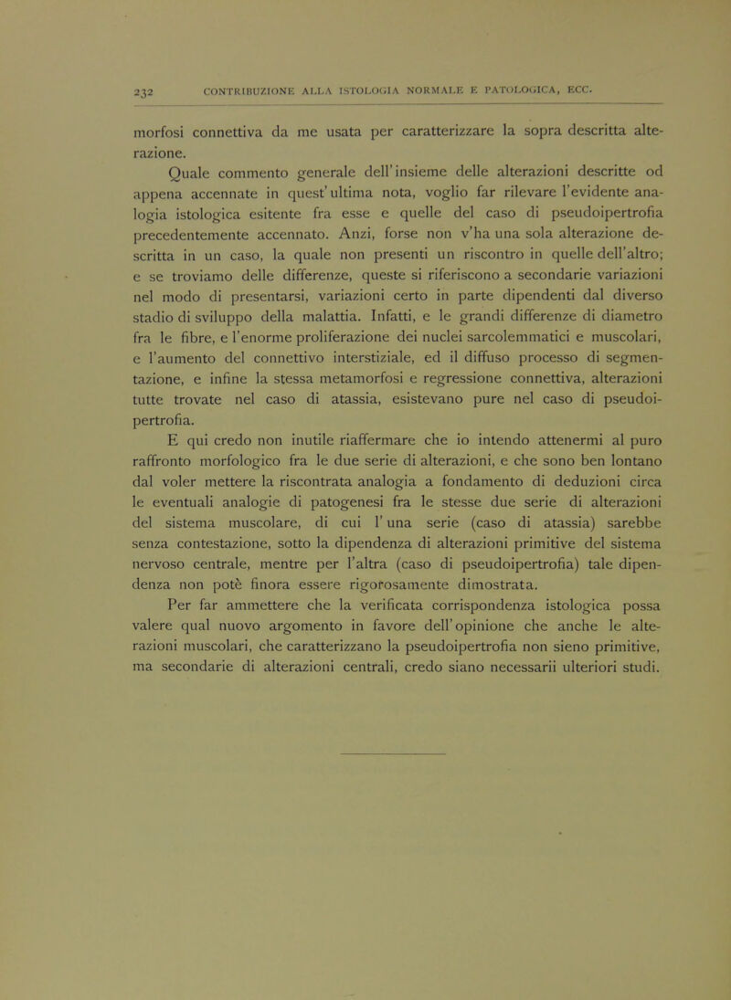 morfosi connettiva da me usata per caratterizzare la sopra descritta alte- razione. Quale commento generale dell'insieme delle alterazioni descritte od appena accennate in quest'ultima nota, voglio far rilevare l'evidente ana- logia istologica esitente fra esse e quelle del caso di pseudoipertrofia precedentemente accennato. Anzi, forse non v'ha una sola alterazione de- scritta in un caso, la quale non presenti un riscontro in quelle dell'altro; e se troviamo delle differenze, queste si riferiscono a secondarie variazioni nel modo di presentarsi, variazioni certo in parte dipendenti dal diverso stadio di sviluppo della malattia. Infatti, e le grandi differenze di diametro fra le fibre, e l'enorme proliferazione dei nuclei sarcolemmatici e muscolari, e l'aumento del connettivo interstiziale, ed il diffuso processo di segmen- tazione, e infine la stessa metamorfosi e regressione connettiva, alterazioni tutte trovate nel caso di atassia, esistevano pure nel caso di pseudoi- pertrofia. E qui credo non inutile riaffermare che io intendo attenermi al puro raffronto morfologico fra le due serie di alterazioni, e che sono ben lontano dal voler mettere la riscontrata analogia a fondamento di deduzioni circa le eventuali analogie di patogenesi fra le stesse due serie di alterazioni del sistema muscolare, di cui 1' una serie (caso di atassia) sarebbe senza contestazione, sotto la dipendenza di alterazioni primitive del sistema nervoso centrale, mentre per l'altra (caso di pseudoipertrofia) tale dipen- denza non pote finora essere rigorosamente dimostrata. Per far ammettere che la verificata corrispondenza istologica possa valere qual nuovo argomento in favore dell'opinione che anche le alte- razioni muscolari, che caratterizzano la pseudoipertrofia non sieno primitive, ma secondarie di alterazioni centrali, credo siano necessarii ulteriori studi.