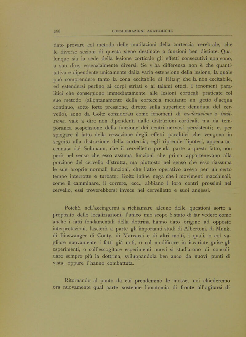 dato provare col metodo delle mutilazioni della corteccia cerebrale, che le diverse sezioni di questa sieno destinate a funzioni ben distinte. Qua- lunque sia la sede della lesione corticale gli effetti consecutivi non sono, a suo dire, essenzialmente diversi. Se v'ha differenza non e che quanti- tativa e dipendente unicamente dalla varia estensione della lesione, la quale pud comprendere tanto la zona eccitabile di Hitzig che la non eccitabile, ed estendersi perfino ai corpi striati e ai talami ottici. I fenomeni para- litici che conseguono immediatamente alle lesioni corticali praticate col suo metodo (allontanamento della corteccia mediante un getto d'acqua continuo, sotto forte pressione, diretto sulla superficie denudata del cer- vello), sono da Goltz considerati come fenomeni di moderazione o inibi- zione, vale a dire non dipendenti dalle distruzioni corticali, ma da tem- poranea sospensione della funzione dei centri nervosi persistenti; e, per spiegare il fatto della cessazione degli effetti paralitici che vengono in seguito alia distruzione della corteccia, egli riprende l'ipotesi, appena ac- cennata dal Soltmann, che il cervelletto prenda parte a questo fatto, non pero nel senso che esso assuma funzioni che prima appartenevano alia porzione del cervello distrutta, ma piuttosto nel senso che esso riassuma le sue proprie normali funzioni, che l'atto operativo aveva per un certo tempo interrotte e turbate: Goltz infine nega che i movimenti macchinali, come il camminare, il correre, ecc, abbiano i loro centri prossimi nel cervello, essi troverebbersi invece nel cervelletto e suoi annessi. Poiche, neH'accingermi a richiamare alcune delle questioni sorte a proposito delle localizzazioni, l'unico mio scopo e stato di far vedere come anche i fatti fondamentali della dottrina hanno dato origine ad opposte interpretazioni, lasciero a parte gli importanti studi di Albertoni, di Munk, di Binswanger di Couty, di Marcacci e di altri molti, i quali, o col va- gliare nuovamente i fatti gia noti, o col modificare in isvariate guise gli esperimenti, o coll'escogitare esperimenti nuovi si studiarono di consoli- dare sempre piu la dottrina, sviluppandola ben anco da nuovi punti di vista, oppure 1'hanno combattuta. Ritornando al punto da cui prendemmo le mosse, noi chiederemo ora nuovamente qual parte sostenne l'anatomia di fronte all'agitarsi di