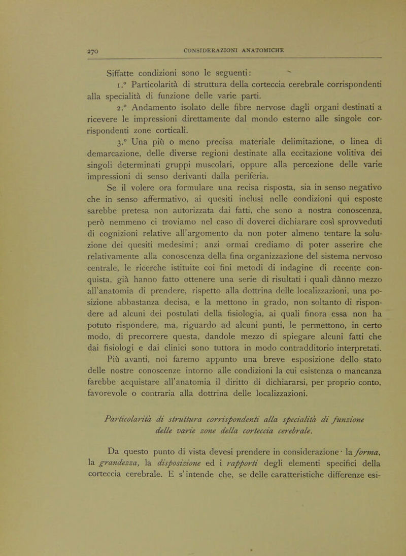 Siffatte condizioni sono le seguenti: i.° Particolarita di struttura della corteccia cerebrale corrispondenti alia speciality di funzione delle varie parti. 2.0 Andamento isolato delle fibre nervose dagli organi destinati a ricevere le impressioni direttamente dal mondo esterno alle singole cor- rispondenti zone corticali. 3.0 Una piu o meno precisa materiale delimitazione, o linea di demarcazione, delle diverse regioni destinate alia eccitazione volitiva dei singoli determinati gruppi muscolari, oppure alia percezione delle varie impressioni di senso derivanti dalla periferia. Se il volere ora formulare una recisa risposta, sia in senso negativo che in senso affermativo, ai quesiti inclusi nelle condizioni qui esposte sarebbe pretesa non autorizzata dai fatti, che sono a nostra conoscenza, pero nemmeno ci troviamo nel caso di doverci dichiarare cosi sprovveduti di cognizioni relative all'argomento da non poter almeno tentare la solu- zione dei quesiti medesimi; anzi ormai crediamo di poter asserire che relativamente alia conoscenza della fina organizzazione del sistema nervoso centrale, le ricerche istituite coi fini metodi di indagine di recente con- quista, gia hanno fatto ottenere una serie di risultati i quali danno mezzo all'anatomia di prendere, rispetto alia dottrina delle localizzazioni, una po- sizione abbastanza decisa, e la mettono in grado, non soltanto di rispon- dere ad alcuni dei postulati della fisiologia, ai quali finora essa non ha potuto rispondere, ma, riguardo ad alcuni punti, le permettono, in certo modo, di precorrere questa, dandole mezzo di spiegare alcuni fatti che dai fisiologi e dai clinici sono tuttora in modo contradditorio interpretati. Piu avanti, noi faremo appunto una breve esposizione dello stato delle nostre conoscenze intorno alle condizioni la cui esistenza o mancanza farebbe acquistare all'anatomia il diritto di dichiararsi, per proprio conto, favorevole o contraria alia dottrina delle localizzazioni. Particolarita di struttura corrispondenti alia specialita di funzione delle varie zone della corteccia cerebrale. Da questo punto di vista devesi prendere in considerazione ■ la foi-?)ia, la grandezza, la disposizione ed i rapporti degli elementi specifici della corteccia cerebrale. E s' intende che, se delle caratteristiche differenze esi-