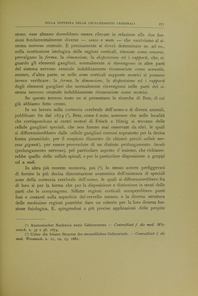 stono, esse almeno dovrebbero essere rilevate in relazione alle due fun- zioni fondamentalmente diverse — senso e moto — che ascriviamo al si- stema nervoso centrale. E precisamente si dovra determinare se, ad es., nella costituzione istologica delle regioni corticali, ritenute come sensorie, prevalgano la forma, la dimensione, la disposizione ed i rapporti, che, ri- guardo gli elementi gangliari, normalmente si rinvengono in altre parti del sistema nervoso centrale indubbiamente riconosciute come sensorie, mentre, d'altra parte, se nelle zone corticali supposte motrici si possano invece verificare: la forma, la dimensione, la disposizione ed i rapporti degli elementi gangliari che normalmente rinvengonsi nelle parti del si- stema nervoso centrale indubbiamente riconosciute come motrici. Su questo terreno tosto ne si presentano le ricerche di Betz, di cui gia abbiamo fatto cenno. In un lavoro sulla corteccia cerebrale dell'uomo e di diversi animali, pubblicato fin dal 1874 ('), Betz, come e noto, sostenne che nelle localita. che corrispondono ai centri motori di Frisch e Hitzig si trovano delle cellule gangliari speciali, che non furono mai osservate da altri, le quali si differenzierebbero dalle cellule gangliari comuni sopratutto per la decisa forma piramidale, per il cospicuo diametro (le chiamo percio cellule ner- vose giganti), per essere provvedute di un distinto prolungamento basale (prolungamento nervoso), pel particolare aspetto d' insieme, che richiame- rebbe quello delle cellule spinali, e per la particolare disposizione a gruppi od a nidi. In altra piu recente memoria, poi lo stesso autore prefiggevasi di fornire la piu decisa dimostrazione anatomica dell'esistenza di speciali zone della corteccia cerebrale dell'uomo, le quali si differenzierebbero fra di loro si per la forma che per la disposizione e distinzione in strati delle parti che le compongono. Siffatte regioni corticali occuperebbero punti fissi e costanti sulla superficie del cervello umano, e la diversa struttura delle medesime regioni potrebbe dare un criterio per la loro diversa fun- zione fisiologica. E, spingendosi a piu precise applicazioni delle proprie (') Anatomischer Nachweis zweir Gehirncentra — Centralblatt f. die tried. Wis- sensch. n. 37 e 38. 1874. O Ueber die feinere Structur der menschlichen Gehirnrinde. — Centralblatt f. die med. Wissensch. n. 11, 12, 13. 1881.