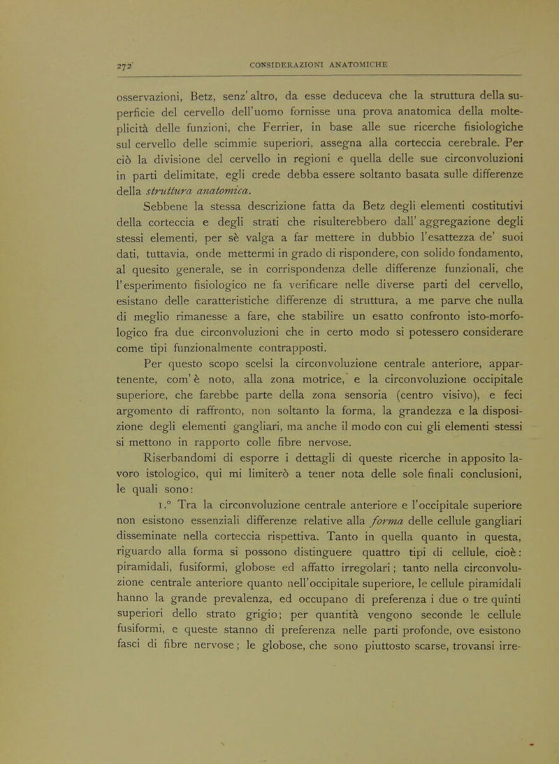 osservazioni, Betz, senz' altro, da esse deduceva che la struttura della su- perficie del cervello dell'uomo fornisse una prova anatomica della molte- plicita delle funzioni, che Ferrier, in base alle sue ricerche fisiologiche sul cervello delle scimmie superiori, assegna alia corteccia cerebrale. Per ci6 la divisione del cervello in regioni e quella delle sue circonvoluzioni in parti delimitate, egli crede debba essere soltanto basata sulle differenze della struttura anatomica. Sebbene la stessa descrizione fatta da Betz degli elementi costitutivi della corteccia e degli strati che risulterebbero dall' aggregazione degli stessi elementi, per se valga a far mettere in dubbio l'esattezza de' suoi dati, tuttavia, onde mettermi in grado di rispondere, con solido fondamento, al quesito generale, se in corrispondenza delle differenze funzionali, che l'esperimento fisiologico ne fa verificare nelle diverse parti del cervello, esistano delle caratteristiche differenze di struttura, a me parve che nulla di meglio rimanesse a fare, che stabilire un esatto confronto isto-morfo- logico fra due circonvoluzioni che in certo modo si potessero considerare come tipi funzionalmente contrapposti. Per questo scopo scelsi la circonvoluzione centrale anteriore, appar- tenente, com' e noto, alia zona motrice, e la circonvoluzione occipitale superiore, che farebbe parte della zona sensoria (centro visivo), e feci argomento di raffronto, non soltanto la forma, la grandezza e la disposi- zione degli elementi gangliari, ma anche il modo con cui gli elementi stessi si mettono in rapporto colle fibre nervose. Riserbandomi di esporre i dettagli di queste ricerche in apposito la- voro istologico, qui mi limitero a tener nota delle sole finali conclusioni, le quali sono: i.° Tra la circonvoluzione centrale anteriore e l'occipitale superiore non esistono essenziali differenze relative alia forma delle cellule gangliari disseminate nella corteccia rispettiva. Tanto in quella quanto in questa, riguardo alia forma si possono distinguere quattro tipi di cellule, cioe: piramidali, fusiformi, globose ed affatto irregolari; tanto nella circonvolu- zione centrale anteriore quanto nell'occipitale superiore, le cellule piramidali hanno la grande prevalenza, ed occupano di preferenza i due o tre quinti superiori dello strato grigio; per quantita vengono seconde le cellule fusiformi, e queste stanno di preferenza nelle parti profonde, ove esistono fasci di fibre nervose ; le globose, che sono piuttosto scarse, trovansi irre-