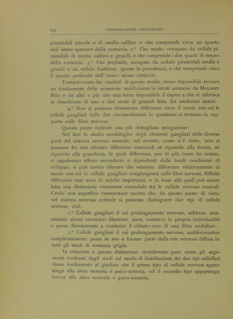 piramidali piccole o di medio calibro e che comprende circa un quarto dell'intero spessore della corteccia. 2° Uno medio, occupato da cellule pi- ramidali di medio calibro e grandi, e che comprende i due quarti di mezzo della corteccia. 3.0 Uno profondo, occupato da cellule piramidali medie e grandi e da cellule fusiformi, queste in prevalenza, e che comprende circa il quarto profondo dell' intero strato corticale. Tenendo conto dei risultati di questo studio, riesce impossibile trovare un fondamento delle numerose suddivisioni in istrati ammessi da Meynert, Betz e da altri e piu che mai torna impossibile il capire a che si riferisca la descrizione di uno o due strati di granuli fatta dai medesimi autori. 4.0 Non si possono dimostrare differenze circa il modo con cui le cellule gangliari delle due circonvoluzioni in questione si mettono in rap- porto colle fibre nervose. Questo punto richiede una piu dettagliata spiegazione: Nel fare lo studio morfologico degli elementi gangliari delle diverse parti del sistema nervoso centrale, nel mentre, come s' e detto, non si possono fra essi rilevare differenze essenziali ne riguardo alia forma, ne riguardo alia grandezza, le quali differenze, per di piu, come ho notato, si appalesano affatto secondarie e dipendenti dalle locali condizioni di sviluppo, si puo invece rilevare che esistono differenze relativamente al modo con cui le cellule gangliari congiungonsi colle fibre nervose. Siffatte differenze anzi sono le uniche importanti, e in base alle quali puo essere fatta una distinzione veramente essenziale tra le cellule nervose centrali. Credo non superfluo rammentare ancora che, da questo punto di vista, nel sistema nervoso centrale si possono distinguere due tipi di cellule nervose, cioe: i.° Cellule gangliari il cui prolungamento nervoso, sebbene som- ministri alcuni secondari filamenti, pure, conserva la propria individualita e passa direttamente a costituire il cilinder-axis di una fibra midollare. 2.0 Cellule gangliari il cui prolungamento nervoso, suddivivendosi complicatamente passa in toto a formar parte della rete nervosa diffusa in tutti gli strati di sostanza grigia. In relazione a questa distinzione, ricorderemo pure come gli argo- menti risultanti dagli studi sul modo di distribuzione dei due tipi cellullari diano fondamento al giudizio che il primo tipo di cellule nervose appar- tenga alia sfera motoria o psico-motoria, ed il secondo tipo appartenga invece alia sfera sensoria o psico-sensoria.