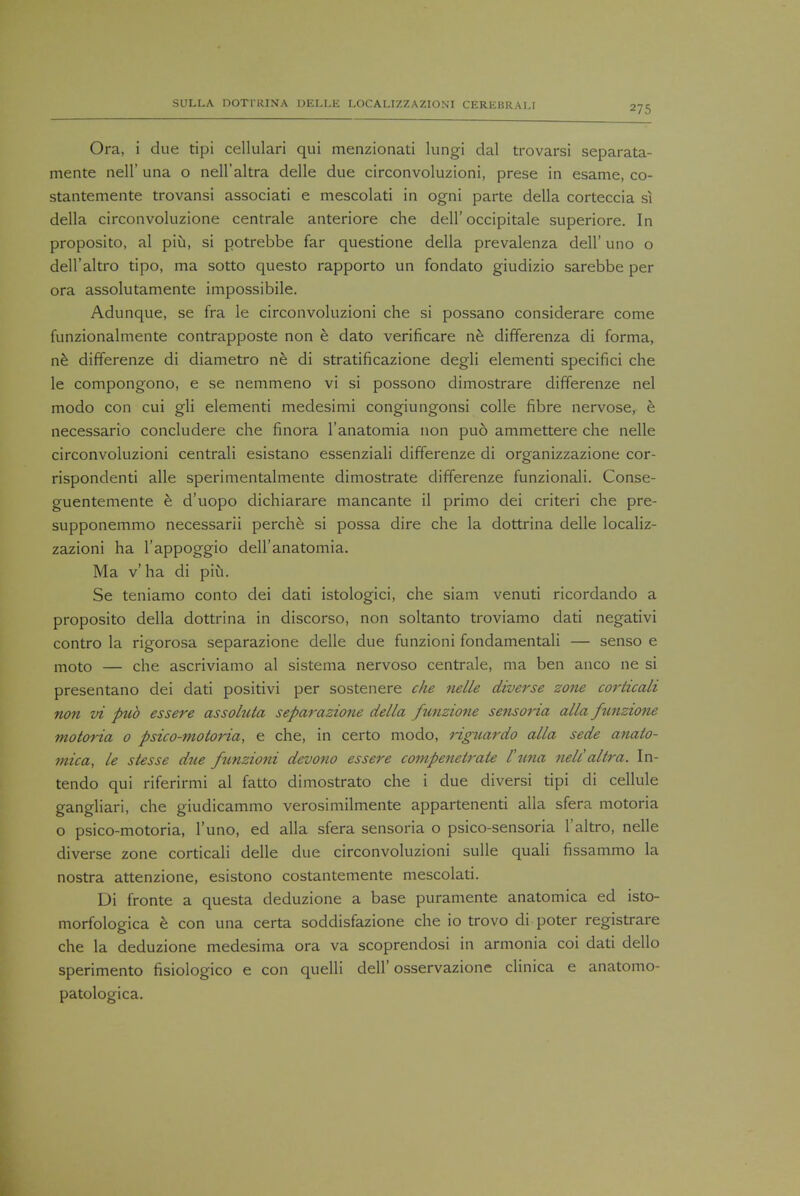 Ora, i due tipi cellulari qui menzionati lungi dal trovarsi separata- mente nell' una o nell'altra delle due circonvoluzioni, prese in esame, co- stantemente trovansi associati e mescolati in ogni parte della corteccia si della circonvoluzione centrale anteriore che dell'occipitale superiore. In proposito, al piu, si potrebbe far questione della prevalenza dell' uno o dell'altro tipo, ma sotto questo rapporto un fondato giudizio sarebbe per ora assolutamente impossibile. Adunque, se fra le circonvoluzioni che si possano considerare come funzionalmente contrapposte non e dato verificare ne differenza di forma, ne differenze di diametro ne di stratificazione degli elementi specifici che le compongono, e se nemmeno vi si possono dimostrare differenze nel modo con cui gli elementi medesimi congiungonsi colle fibre nervose, e necessario concludere che finora l'anatomia non pud ammettere che nelle circonvoluzioni centrali esistano essenziali differenze di organizzazione cor- rispondenti alle sperimentalmente dimostrate differenze funzionali. Conse- guentemente e d'uopo dichiarare mancante il primo dei criteri che pre- supponemmo necessarii perche si possa dire che la dottrina delle localiz- zazioni ha l'appoggio deH'anatomia. Ma v ha di piu. Se teniamo conto dei dati istologici, che siam venuti ricordando a proposito della dottrina in discorso, non soltanto troviamo dati negativi contro la rigorosa separazione delle due funzioni fondamentali — senso e moto — che ascriviamo al sistema nervoso centrale, ma ben anco ne si presentano dei dati positivi per sostenere che nelle diverse zone corticali non vi pub essere assohita separazione della funzione sensoria alia funzione motoria 0 psico-moloria, e che, in certo modo, Hguardo alia sede anato- mica, le stesse due funzioni devono essere compenetrate I'una nell'altra. In- tendo qui riferirmi al fatto dimostrato che i due diversi tipi di cellule gangliari, che giudicammo verosimilmente appartenenti alia sfera motoria o psico-motoria, l'uno, ed alia sfera sensoria o psico-sensoria l'altro, nelle diverse zone corticali delle due circonvoluzioni sulle quali fissammo la nostra attenzione, esistono costantemente mescolati. Di fronte a questa deduzione a base puramente anatomica ed isto- morfologica e con una certa soddisfazione che io trovo di poter registrare che la deduzione medesima ora va scoprendosi in armonia coi dati dello sperimento fisiologico e con quelli dell' osservazione clinica e anatomo- patologica.