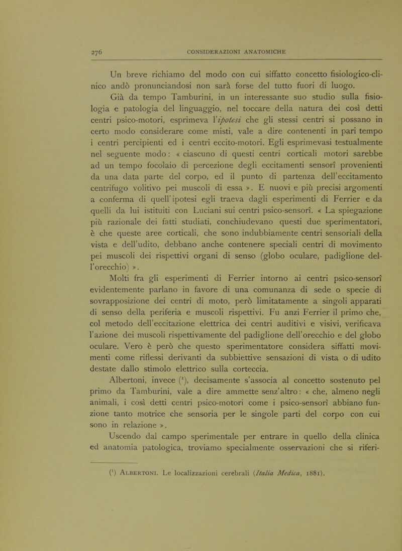 Un breve richiamo del modo con cui siffatto concetto fisiologico-cli- nico ando pronunciandosi non sara forse del tutto fuori di luogo. Gia da tempo Tamburini, in un interessante suo studio sulla fisio- logia e patologia del linguaggio, nel toccare della natura dei cosi detti centri psico-motori, esprimeva Xipotesi che gli stessi centri si possano in certo modo considerare come misti, vale a dire contenenti in pari tempo i centri percipienti ed i centri eccito-motori. Egli esprimevasi testualmente nel seguente modo: « ciascuno di questi centri corticali motori sarebbe ad un tempo focolaio di percezione degli eccitamenti senson provenienti da una data parte del corpo, ed il punto di partenza dell'eccitamento centrifugo volitivo pei muscoli di essa ». E nuovi e piii precisi argomenti a conferma di quell' ipotesi egli traeva dagli esperimenti di Ferrier e da quelli da lui istituiti con Luciani sui centri psico-sensori. « La spiegazione piu razionale dei fatti studiati, conchiudevano questi due sperimentatori, e che queste aree corticali, che sono indubbiamente centri sensoriali della vista e dell'udito, debbano anche contenere speciali centri di movimento pei muscoli dei rispettivi organi di senso (globo oculare, padiglione del- l'orecchio) ». Molti fra gli esperimenti di Ferrier intorno ai centri psico-sensori evidentemente parlano in favore di una comunanza di sede o specie di sovrapposizione dei centri di moto, pero limitatamente a singoli apparati di senso della periferia e muscoli rispettivi. Fu anzi Ferrier il primo che, col metodo dell'eccitazione elettrica dei centri auditivi e visivi, verificava l'azione dei muscoli rispettivamente del padiglione dell'orecchio e del globo oculare. Vero e pero che questo sperimentatore considera siffatti movi- menti come riflessi derivanti da subbiettive sensazioni di vista o di udito destate dallo stimolo elettrico sulla corteccia. Albertoni, invece (:), decisamente s'associa al concetto sostenuto pel primo da Tamburini, vale a dire ammette senz'altro: « che, almeno negli animali, i cosi detti centri psico-motori come i psico-sensori abbiano fun- zione tanto motrice che sensoria per le singole parti del corpo con cui sono in relazione ». Uscendo dal campo sperimentale per entrare in quello della clinica ed anatomia patologica, troviamo specialmente osservazioni che si riferi- (') Albertoni. Le localizzazioni cerebrali {Italia Medica, 1881).