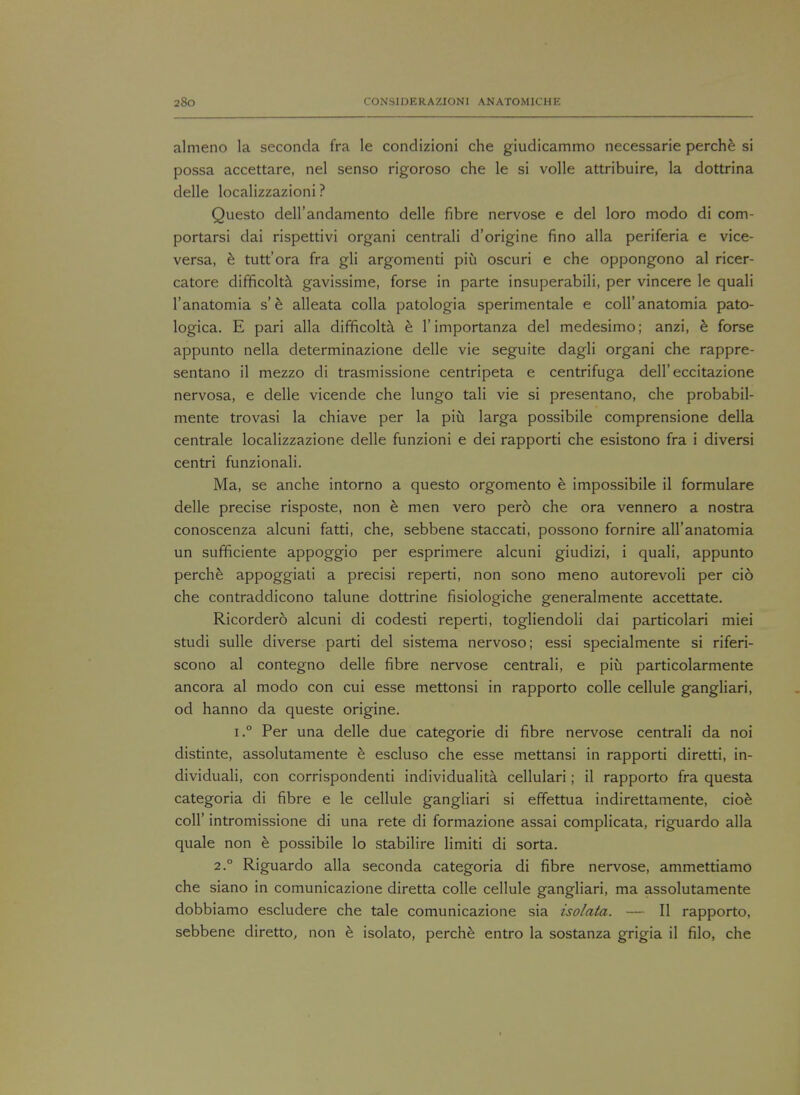 almeno la seconda fra le condizioni che giudicammo necessarie perche si possa accettare, nel senso rigoroso che le si voile attribuire, la dottrina delle localizzazioni ? Questo dell'andamento delle fibre nervose e del loro modo di com- portarsi dai rispettivi organi centrali d'origine fino alia periferia e vice- versa, e tutt'ora fra gli argomenti piu oscuri e che oppongono al ricer- catore difficolta gavissime, forse in parte insuperabili, per vincere le quali l'anatomia s'e alleata colla patologia sperimentale e coll'anatomia pato- logica. E pari alia difficolta e l'importanza del medesimo; anzi, e forse appunto nella determinazione delle vie seguite dagli organi che rappre- sentano il mezzo di trasmissione centripeta e centrifuga dell'eccitazione nervosa, e delle vicende che lungo tali vie si presentano, che probabil- mente trovasi la chiave per la piu larga possibile comprensione della centrale localizzazione delle funzioni e dei rapporti che esistono fra i diversi centri funzionali. Ma, se anche intorno a questo orgomento e impossible il formulare delle precise risposte, non e men vero pero che ora vennero a nostra conoscenza alcuni fatti, che, sebbene staccati, possono fornire aH'anatomia un sufficiente appoggio per esprimere alcuni giudizi, i quali, appunto perche appoggiati a precisi reperti, non sono meno autorevoli per cio che contraddicono talune dottrine fisiologiche generalmente accettate. Ricordero alcuni di codesti reperti, togliendoli dai particolari miei studi sulle diverse parti del sistema nervoso; essi specialmente si riferi- scono al contegno delle fibre nervose centrali, e piu particolarmente ancora al modo con cui esse mettonsi in rapporto colle cellule gangliari, od hanno da queste origine. i.° Per una delle due categorie di fibre nervose centrali da noi distinte, assolutamente e escluso che esse mettansi in rapporti diretti, in- dividuali, con corrispondenti individuality cellulari; il rapporto fra questa categoria di fibre e le cellule gangliari si effettua indirettamente, cioe coll' intromissione di una rete di formazione assai complicata, riguardo alia quale non e possibile lo stabilire limiti di sorta. 2.0 Riguardo alia seconda categoria di fibre nervose, ammettiamo che siano in comunicazione diretta colle cellule gangliari, ma assolutamente dobbiamo escludere che tale comunicazione sia isolata. — II rapporto, sebbene diretto, non e isolato, perche entro la sostanza grigia il filo, che