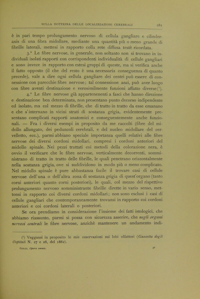 e in pari tempo prolungamento nervoso di cellula gangliare e cilinder- axis di una fibra midollare, mediante una quantita piu o meno grande di fibrille laterali, mettesi in rapporto colla rete diffusa teste ricordata. 3.0 Le fibre nervose, in generate, non soltanto non si trovano in in- dividuali isolati rapporti con corrispondenti individuality di cellule gangliari e sono invece in rapporto con estesi gruppi di queste, ma si verifica anche il fatto opposto (il che del resto e una necessaria conseguenza di quanto precede), vale a dire ogni cellula gangliare dei centri puo essere di con- nessione con parecchie fibre nervose; tal connessione anzi, puo aver luogo con fibre aventi destinazione e verosimilmente funzioni affatto diverse ('). 4.0 Le fibre nervose gia appartenenenti a fasci che hanno direzione e destinazione ben determinata, non presentano punto decorso indipendente ed isolato, ma col mezzo di fibrille, che di tratto in tratto da esse emanano e che s'internano in vicini strati di sostanza grigia, evidentemente pre- sentano complicati rapporti anatomici e conseguentemente anche funzio- nali. — Fra i diversi esempi in proposito da me raccolti (fibre del mi- dollo allungato, dei peduncoli cerebrali, e del nucleo midollare del cer- velletto, ecc), parmi abbiano speciale importanza quelli relativi alle fibre nervose dei diversi cordoni midollari, compresi i cordoni anteriori del midollo spinale. Nei pezzi trattati coi metodi della colorazione nera, e ovvio il verificare che le fibre nervose, verticalmente decorrenti, sommi- nistrano di tratto in tratto delle fibrille, le quali penetrano orizzontalmente nella sostanza grigia, ove si suddividono in modo piu o meno complicate). Nel midollo spinale e pure abbastanza facile il trovare casi di cellule nervose dell'una o dell'altra zona di sostanza grigia di quest'organo (tanto corni anteriori quanto corni posteriori), le quali, col mezzo del rispettivo prolungamento nervoso somministrante fibrille dirette in vario senso, met- tonsi in rapporto coi diversi cordoni midollari; non sono esclusi i casi di cellule gangliari che contemporaneamente trovansi in rapporto coi cordoni anteriori e coi cordoni laterali o posteriori. Se ora prendiamo in considerazione l'insieme dei fatti istologici, che abbiamo riassunto, parmi si possa con sicurezza asserire, che negli organi nervosi centrali le fibre nervose, anziche mantenere un andamento indi- (') Veggansi in proposito le mie osservazioni sui lobi olfattori {Gazzetta degli Ospitali N. 27 e 28, del 1882). 36 Golgi, Opera omnia.