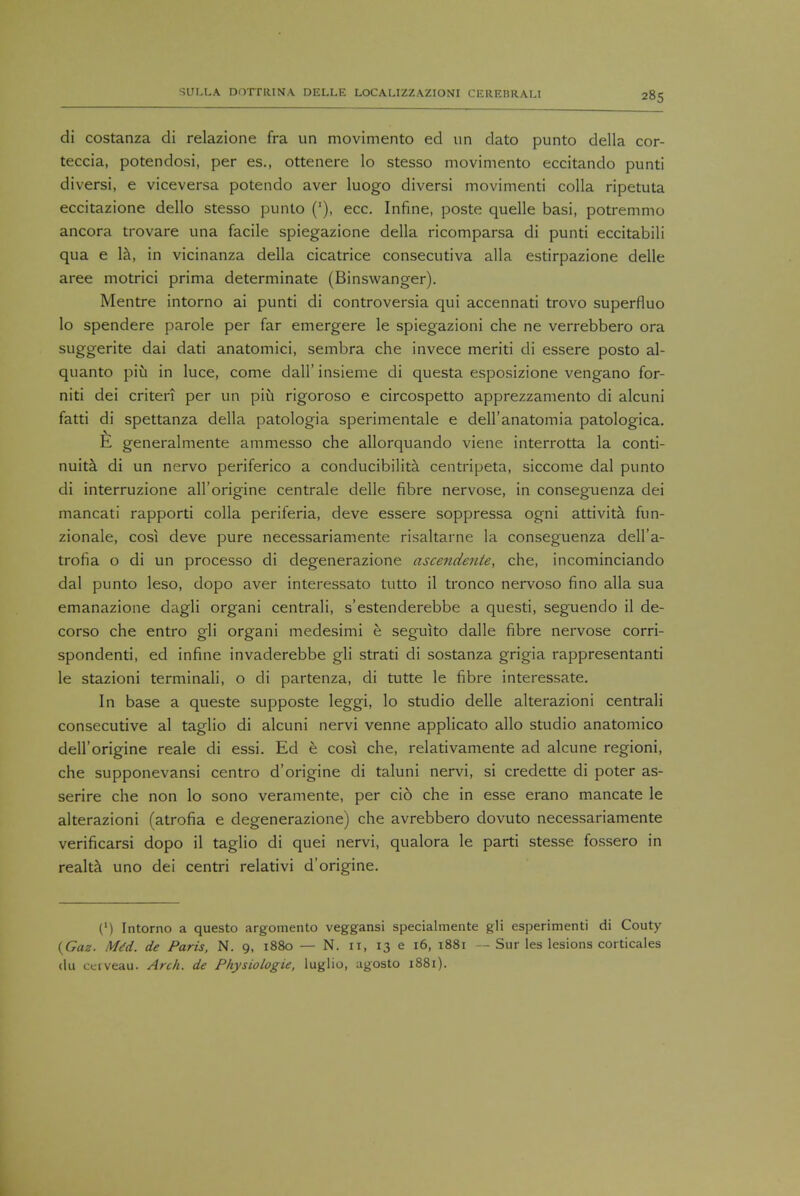 di costanza di relazione fra un movimento ed un dato punto della cor- teccia, potendosi, per es., ottenere lo stesso movimento eccitando punti diversi, e viceversa potendo aver luogo diversi movimenti colla ripetuta eccitazione dello stesso punto ('), ecc. Infine, poste quelle basi, potremmo ancora trovare una facile spiegazione della ricomparsa di punti eccitabili qua e la, in vicinanza della cicatrice consecutiva alia estirpazione delle aree motrici prima determinate (Binswanger). Mentre intorno ai punti di controversia qui accennati trovo superfluo lo spendere parole per far emergere le spiegazioni che ne verrebbero ora suggerite dai dati anatomici, sembra che invece meriti di essere posto al- quanto piu in luce, come dall' insieme di questa esposizione vengano for- niti dei criteri per un piu rigoroso e circospetto apprezzamento di alcuni fatti di spettanza della patologia sperimentale e dell'anatomia patologica. E generalmente ammesso che allorquando viene interrotta la conti- nuity di un nervo periferico a conducibilita centripeta, siccome dal punto di interruzione all'origine centrale delle fibre nervose, in conseguenza dei mancati rapporti colla periferia, deve essere soppressa ogni attivita fun- zionale, cosi deve pure necessariamente risaltarne la conseguenza dell'a- trofia o di un processo di degenerazione ascendente, che, incominciando dal punto leso, dopo aver interessato tutto il tronco nervoso fino alia sua emanazione dagli organi centrali, s'estenderebbe a questi, seguendo il de- corso che entro gli organi medesimi e seguito dalle fibre nervose corri- spondenti, ed infine invaderebbe gli strati di sostanza grigia rappresentanti le stazioni terminali, o di partenza, di tutte le fibre interessate. In base a queste supposte leggi, lo studio delle alterazioni centrali consecutive al taglio di alcuni nervi venne applicato alio studio anatomico dell'origine reale di essi. Ed e cosi che, relativamente ad alcune regioni, che supponevansi centro d'origine di taluni nervi, si credette di poter as- serire che non lo sono veramente, per cio che in esse erano mancate le alterazioni (atrofia e degenerazione) che avrebbero dovuto necessariamente verificarsi dopo il taglio di quei nervi, qualora le parti stesse fossero in realta uno dei centri relativi d'origine. (') Intorno a questo argomento veggansi specialmente gli esperimenti di Couty (Gaz. Mtd. de Paris, N. 9, 1880 — N. n, 13 e 16, 1881 — Sur les lesions corticales dii cciveau. Arch, de Physiologie, luglio, agosto 1881).