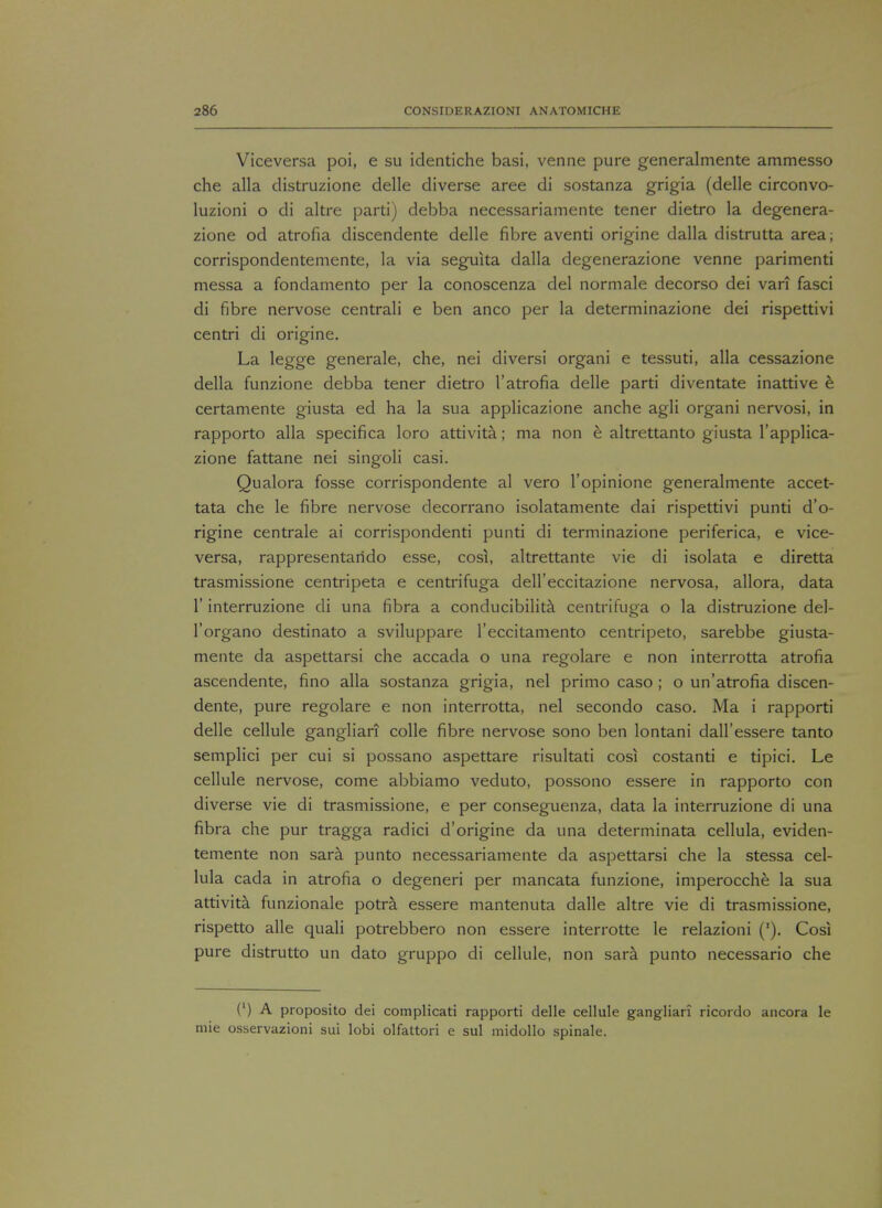 Viceversa poi, e su identiche basi, venne pure generalmente ammesso che alia distruzione delle diverse aree di sostanza grigia (delle circonvo- luzioni o di altre parti) debba necessariamente tener dietro la degenera- zione od atrofia discendente delle fibre aventi origine dalla distrutta area; corrispondentemente, la via seguita dalla degenerazione venne parimenti messa a fondamento per la conoscenza del normale decorso dei vari fasci di fibre nervose centrali e ben anco per la determinazione dei rispettivi centri di origine. La legge generale, che, nei diversi organi e tessuti, alia cessazione della funzione debba tener dietro 1'atrofia delle parti diventate inattive e certamente giusta ed ha la sua applicazione anche agli organi nervosi, in rapporto alia specifica loro attivita; ma non e altrettanto giusta 1'applica- zione fattane nei singoli casi. Qualora fosse corrispondente al vero l'opinione generalmente accet- tata che le fibre nervose decorrano isolatamente dai rispettivi punti d'o- rigine centrale ai corrispondenti punti di terminazione periferica, e vice- versa, rappresentarido esse, cosi, altrettante vie di isolata e diretta trasmissione centripeta e centrifuga dell'eccitazione nervosa, allora, data 1' interruzione di una fibra a conducibilita centrifuga o la distruzione del- l'organo destinato a sviluppare l'eccitamento centripeto, sarebbe giusta- mente da aspettarsi che accada o una regolare e non interrotta atrofia ascendente, fino alia sostanza grigia, nei primo caso ; o un'atrofia discen- dente, pure regolare e non interrotta, nei secondo caso. Ma i rapporti delle cellule ganglian colle fibre nervose sono ben lontani dall'essere tanto semplici per cui si possano aspettare risultati cosi costanti e tipici. Le cellule nervose, come abbiamo veduto, possono essere in rapporto con diverse vie di trasmissione, e per conseguenza, data la interruzione di una fibra che pur tragga radici d'origine da una determinata cellula, eviden- temente non sara punto necessariamente da aspettarsi che la stessa cel- lula cada in atrofia o degeneri per mancata funzione, imperocche la sua attivita funzionale potra essere mantenuta dalle altre vie di trasmissione, rispetto alle quali potrebbero non essere interrotte le relazioni ('). Cosi pure distrutto un dato gruppo di cellule, non sara punto necessario che (') A proposito dei complicati rapporti delle cellule gangliari ricordo ancora le mie osservazioni sui lobi olfattori e sul midollo spinale.