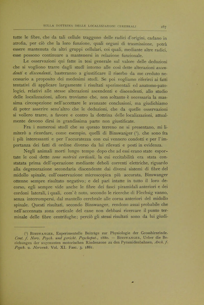 tutte le fibre, che da tali cellule traggono delle radici d'origini, cadano in atrofia, per ci6 che la loro funzione, quali organi di trasmissione, potra essere mantenuta da altri gruppi cellulari, coi quali, mediante altre radici, esse possono continuare a mantenersi in relazione funzionale. Le osservazioni qui fatte in tesi generale sul valore delle deduzioni che si vogliono trarre dagli studi intorno alle cos! dette alterazioni ascen- denti e discendenti, basteranno a giustificare il riserbo da me creduto ne- cessario a proposito dei medesimi studi. Se poi vogliamo riferirci ai fatti tentativi di applicare largamente i risultati sperimentali ed anatomo-pato- logici, relativi alle stesse alterazioni ascendenti e discendenti, alio studio delle localizzazioni, allora troviamo che, non soltanto e necessaria la mas- sima circospezione nell'accettare le avanzate conclusion!, ma giudichiamo di poter asserire senz'altro che le deduzioni, che da quelle osservazioni si vollero trarre, a favore e contro la dottrina delle localizzazioni, attual- mente devono dirsi in grandissima parte non giustificate. Fra i numerosi studi che su questo terreno ne si presentano, mi li- mitero a ricordare, come esempio, quelli di Binswanger ('), che sono fra i piu interessanti e per l'accuratezza con cui vennero condotti e per l'im- portanza dei fatti di ordine diverso da lui rilevati e posti in evidenza. Negli animali morti lungo tempo dopo che ad essi erano state espor- tate le cosi dette zone motrici corticali, la cui eccitabilita era stata con- statata prima dell'operazione mediante deboli correnti elettriche, riguardo alia degenerazione secondaria discendente dai diversi sistemi di fibre del midollo spinale, coll'osservazione microscopica piu accurata, Binswanger ottenne sempre risultato negativo; e del pari intatte in tutto il loro de- corso, egli sempre vide anche le fibre dei fasci piramidali anteriori e dei cordoni laterali, i quali, com' e noto, secondo le ricerche di Flechsig vanno, senza interrompersi, dal mantello cerebrale alle corna anteriori del midollo spinale. Questi risultati, secondo Binswanger, rendono assai probabile che nell'accennata zona corticale del cane non debbasi ricercare il punto ter- minale delle fibre centrifughe; percio gli stessi risultati sono da lui giudi- (') Binswanger, Experimentelle Beitrage zur Physiologie der Grosshirnrinde. Cent. f. Nerv. Psych, und gericht. Psychopat., 1880. — Binswanger, Ueber die Be- ziehungen der sogenanten motorischen Rindenzone zu den Pyramidenbahnen, Arch./. Psych, u. Nervenk. Vol. XI. Fasc. 3. 1881.