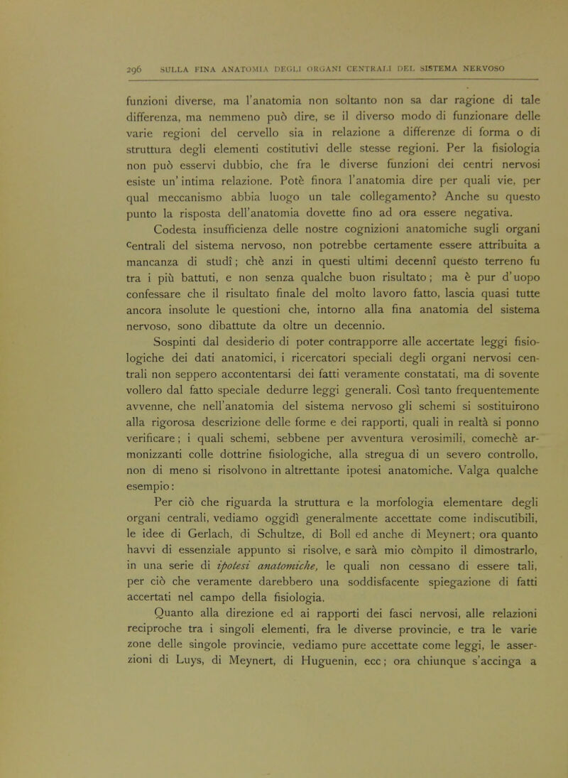 funzioni diverse, ma l'anatomia non soltanto non sa dar ragione di tale differenza, ma nemmeno pu6 dire, se il diverso modo di funzionare delle varie regioni del cervello sia in relazione a differenze di forma o di struttura degli elementi costitutivi delle stesse regioni. Per la fisiologia non pu6 esservi dubbio, che fra le diverse funzioni dei centri nervosi esiste un' intima relazione. Pote finora l'anatomia dire per quali vie, per qual meccanismo abbia luogo un tale collegamento? Anche su questo punto la risposta deH'anatomia dovette fino ad ora essere negativa. Codesta insufficienza delle nostre cognizioni anatomiche sugli organi centrali del sistema nervoso, non potrebbe certamente essere attribuita a mancanza di studi; che anzi in questi ultimi decenni questo terreno fu tra i piu battuti, e non senza qualche buon risultato ; ma e pur d'uopo confessare che il risultato finale del molto lavoro fatto, lascia quasi tutte ancora insolute le questioni che, intorno alia fina anatomia del sistema nervoso, sono dibattute da oltre un decennio. Sospinti dal desiderio di poter contrapporre alle accertate leggi fisio- logiche dei dati anatomici, i ricercatori speciali degli organi nervosi cen- trali non seppero accontentarsi dei fatti veramente constatati, ma di sovente vollero dal fatto speciale dedurre leggi generali. Cosi tanto frequentemente avvenne, che nell'anatomia del sistema nervoso gli schemi si sostituirono alia rigorosa descrizione delle forme e dei rapporti, quali in realta si ponno verificare; i quali schemi, sebbene per avventura verosimili, comeche ar- monizzanti colle dottrine fisiologiche, alia stregua di un severo controllo, non di meno si risolvono in altrettante ipotesi anatomiche. Valga qualche esempio: Per cio che riguarda la struttura e la morfologia elementare degli organi centrali, vediamo oggidi generalmente accettate come indiscutibili. le idee di Gerlach, di Schultze, di Boll ed anche di Meynert; ora quanto havvi di essenziale appunto si risolve, e sara mio compito il dimostrarlo, in una serie di ipotesi anatomiche, le quali non cessano di essere tali, per cio che veramente darebbero una soddisfacente spiegazione di fatti accertati nel campo della fisiologia. Quanto alia direzione ed ai rapporti dei fasci nervosi, alle relazioni reciproche tra i singoli elementi, fra le diverse provincie, e tra le varie zone delle singole provincie, vediamo pure accettate come leggi, le asser- zioni di Luys, di Meynert, di Huguenin, ecc; ora chiunque s'accinga a