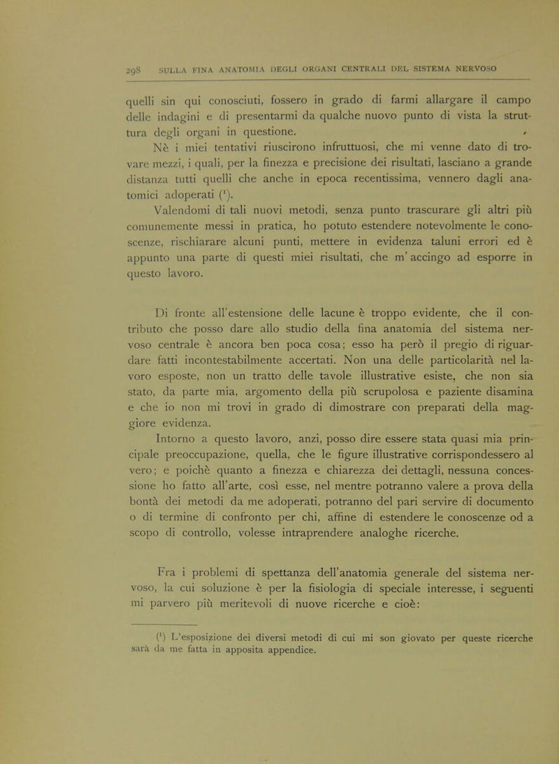 quelli sin qui conosciuti, fossero in grado di farmi allargare il campo delle indagini e di presentarmi da qualche nuovo punto di vista la strut- tura degli organi in questione. * Ne i miei tentativi riuscirono infruttuosi, che mi venne dato di tro- vare mezzi, i quali, per la finezza e precisione dei risultati, lasciano a grande distanza tutti quelli che anche in epoca recentissima, vennero dagli ana- tomici adoperati ('). Valendomi di tali nuovi metodi, senza punto trascurare gli altri piii comunemente messi in pratica, ho potuto estendere notevolmente le cono- scenze, rischiarare alcuni punti, mettere in evidenza taluni errori ed e appunto una parte di questi miei risultati, che m' accingo ad esporre in questo lavoro. Di fronte all'estensione delle lacune e troppo evidente, che il con- tribute che posso dare alio studio della fina anatomia del sistema ner- voso centrale e ancora ben poca cosa; esso ha pero il pregio di riguar- dare fatti incontestabilmente accertati. Non una delle particolarita nel la- voro esposte, non un tratto delle tavole illustrative esiste, che non sia stato, da parte mia, argomento della piu scrupolosa e paziente disamina e che io non mi trovi in grado di dimostrare con preparati della mag- giore evidenza. Intorno a questo lavoro, anzi, posso dire essere stata quasi mia prin- cipal preoccupazione, quella, che le figure illustrative corrispondessero al vero; e poiche quanto a finezza e chiarezza dei dettagli, nessuna conces- sione ho fatto all'arte, cosi esse, nel mentre potranno valere a prova della bonta dei metodi da me adoperati, potranno del pari servire di documento o di termine di confronto per chi, affine di estendere le conoscenze od a scopo di controllo, volesse intraprendere analoghe ricerche. Fra i problemi di spettanza dell anatomia generale del sistema ner- voso, la cui soluzione e per la fisiologia di speciale interesse, i seguenti mi parvero piu meritevoli di nuove ricerche e cioe: (') L'esposizione dei diversi metodi di cui mi son giovato per queste ricerche sara da me fatta in apposita appendice.