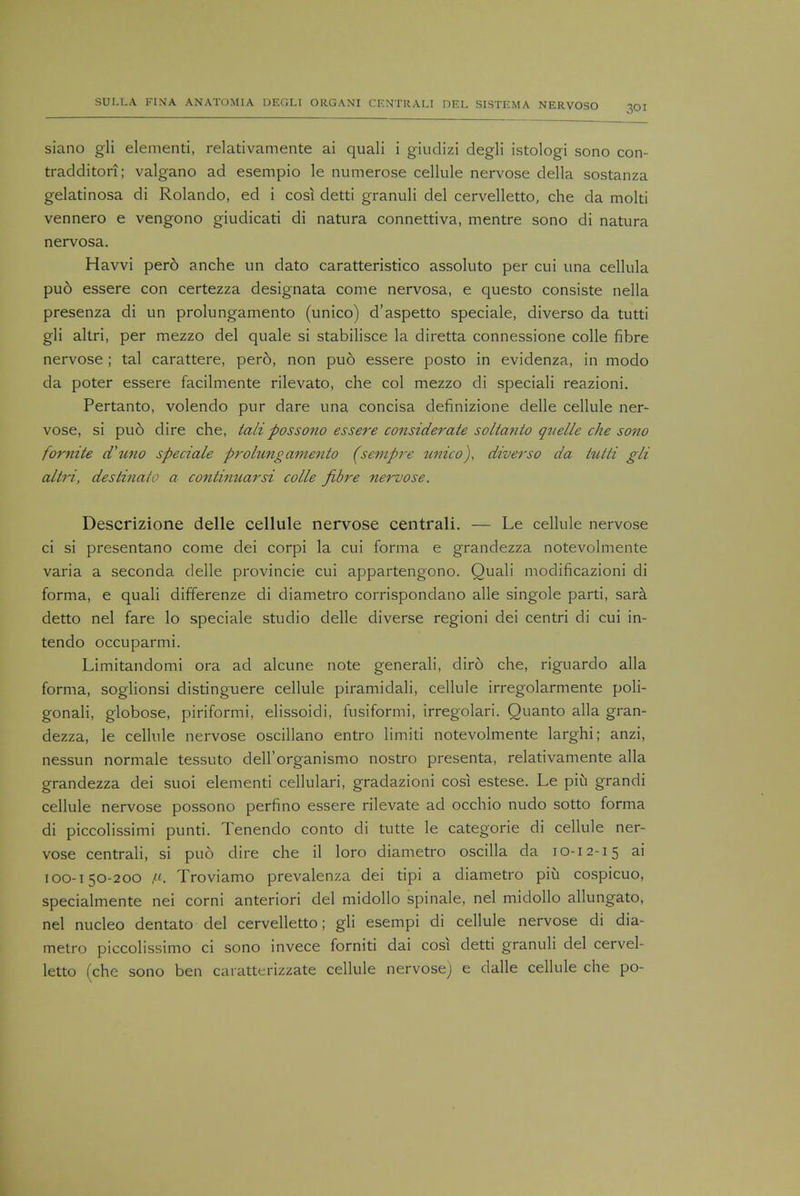 siano gli elementi, relativamente ai quali i giudizi degli istologi sono con- tradditon; valgano ad esempio le numerose cellule nervose della sostanza gelatinosa di Rolando, ed i cosi detti granuli del cervelletto, che da molti vennero e vengono giudicati di natura connettiva, mentre sono di natura nervosa. Havvi pero anche un dato caratteristico assoluto per cui una cellula pud essere con certezza designata come nervosa, e questo consiste nella presenza di un prolungamento (unico) d'aspetto speciale, diverso da tutti gli altri, per mezzo del quale si stabilisce la diretta connessione colle fibre nervose ; tal carattere, pero, non puo essere posto in evidenza, in modo da poter essere facilmente rilevato, che col mezzo di speciali reazioni. Pertanto, volendo pur dare una concisa definizione delle cellule ner- vose, si puo dire che, talipossono essere considerate soltanto quelle che sono fornite d'uno speciale prolungamento (sempre unico), diverso da tutti gli altri, destinato a continuarsi colle fibre nervose. Descrizione delle cellule nervose centrali. — Le cellule nervose ci si presentano come dei corpi la cui forma e grandezza notevolmente varia a seconda delle provincie cui appartengono. Quali modificazioni di forma, e quali differenze di diametro corrispondano alle singole parti, sara detto nel fare lo speciale studio delle diverse regioni dei centri di cui in- tendo occuparmi. Limitandomi ora ad alcune note generali, diro che, riguardo alia forma, soglionsi distinguere cellule piramidali, cellule irregolarmente poli- gonali, globose, piriformi, elissoidi, fusiformi, irregolari. Quanto alia gran- dezza, le cellule nervose oscillano entro limiti notevolmente larghi; anzi, nessun normale tessuto dell'organismo nostro presenta, relativamente alia grandezza dei suoi elementi cellulari, gradazioni cosi estese. Le piu grandi cellule nervose possono perfino essere rilevate ad occhio nudo sotto forma di piccolissimi punti. Tenendo conto di tutte le categorie di cellule ner- vose centrali, si puo dire che il loro diametro oscilla da 10-12-15 ai 100-150-200 /'. Troviamo prevalenza dei tipi a diametro piu cospicuo, specialmente nei corni anteriori del midollo spinale, nel midollo allungato, nel nucleo dentato del cervelletto; gli esempi di cellule nervose di dia- metro piccolissimo ci sono invece forniti dai cosi detti granuli del cervel- letto (che sono ben caratterizzate cellule nervose) e dalle cellule che po-