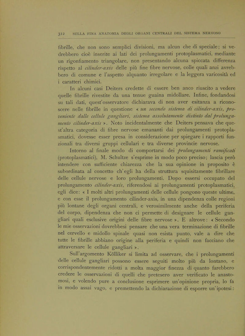 fibrille, che non sono semplici divisioni, ma alcun che di speciale; si ve- drebbero cioe inserite ai lati dei prolungamenti protoplasmatici, mediante un rigonfiamento triangolare, non presentando alcuna spiccata differenza rispetto al cilinder-axis delle piii fine fibre nervose, colle quali anzi avreb- bero di comune e l'aspetto alquanto irregolare e la leggera varicosita ed i caratteri chimici. In alcuni casi Deiters credette di essere ben anco riuscito a vedere quelle fibrille rivestite da una tenue guaina midollare. Infine, fondandosi su tali dati, quest'osservatore dichiarava di non aver esitanza a ricono- scere nelle fibrille in questione « tin secondo sis tenia di cilinder-axis, pro- veniente dalle cellule gangliari, sistetna assolutamente distinto dal prolunga- niento cilinder-axis ». Noto incidentalmente che Deiters pensava che que- st'altra categoria di fibre nervose emananti dai prolungamenti protopla- smatici, dovesse esser presa in considerazione per spiegare i rapporti fun- zionali tra diversi gruppi cellulari e tra diverse provincie nervose. Intorno al finale modo di comportarsi dei prolimgamenti ramijicati (protoplasmatici), M. Schultze s'esprime in modo poco preciso; lascia pero intendere con sufficiente chiarezza che la sua opinione in proposito h subordinata al concetto ch'egli ha della struttura squisitamente fibrillare delle cellule nervose e loro prolungamenti. Dopo essersi occupato del prolungamento cilinder-axis, riferendosi ai prolungamenti protoplasmatici, egli dice: « I molti altri prolungamenti delle cellule pongono queste ultime, e con esse il prolungamento cilinder-axis, in una dipendenza colle regioni piu lontane degli organi centrali, e verosimilmente anche della periferia del corpo, dipendenza che non ci permette di designare le cellule gan- gliari quali esclusive origini delle fibre nervose >. E altrove: « Secondo le mie osservazioni dovrebbesi pensare che una vera terminazione di fibrille nel cervello e midollo spinale quasi non esista punto, vale a dire che tutte le fibrille abbiano origine alia periferia e quindi non facciano che attraversare le cellule gangliari ». Sull'argomento Kolliker si limita ad osservare, che i prolungamenti delle cellule gangliari possono essere seguiti molto piu da lontano, e corrispondentemente ridotti a molta maggior finezza di quanto farebbero credere le osservazioni di quelli che pretesero aver verificato le anasto- mosi, e volendo pure a conclusione esprimere un'opinione propria, lo fa in modo assai vago, e premettendo la dichiarazione di esporre un' ipotesi: