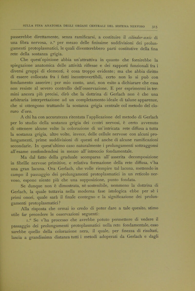 passerebbe direttamente, senza ramificarsi, a costituire il cilinder-axis di una fibra nervosa, 2° per mezzo delle finissime suddivisioni dei prolun- gamenti protoplasmatici, le quali diventerebbero parti costitutive della fina rete della sostanza grigia. Che quest'opinione abbia un'attrattiva in quanto che fornirebbe la spiegazione anatomica delle attivita riflesse e dei rapporti funzionali fra i diversi gruppi di elementi, e cosa troppo evidente; ma che abbia diritto di essere collocata fra i fatti incontrovertibili, certo non lo si pu6 con fondamento asserire; per mio conto, anzi, non esito a dichiarare che essa non resiste al severo controllo dell'osservazione. E per esprimermi in ter- mini ancora piu precisi, diro che la dottrina di Gerlach non e che una arbitraria interpretazione ad un completamento ideale di talune apparenze, che si ottengono trattando la sostanza grigia centrale col metodo del clo- ruro d'oro. A chi ha con accuratezza ritentata l'applicazione del metodo di Gerlach per lo studio della sostanza grigia dei centri nervosi, e certo avvenuto di ottenere alcune volte la colorazione di un'intricata rete diffusa a tutta la sostanza grigia, altre volte, invece, delle cellule nervose con alcuni pro- lungamenti, prime suddivisioni di questi ed anche di alcune ramificazioni secondarie. In quest'ultimo caso naturalmente i prolungamenti sottraggonsi all'esame confondendosi in mezzo all' intreccio fondamentale. Ma dal fatto della graduale scomparsa all' asserita decomposizione in fibrille nervose primitive, e relativa formazione della rete diffusa, v'ha una gran lacuna. Ora Gerlach, che voile riempire tal lacuna, mettendo in campo il passaggio dei prolungamenti protoplasmatici in un reticolo ner- voso, espone niente piu che una supposizione, punto fondata. Se dunque non e dimostrata, ne sostenibile, nemmeno la dottrina di Gerlach, la quale tuttavia nella modema fase istologica ebbe per se i primi onori, quale sara il finale contegno e la significazione dei prolun- gamenti protoplasmatici ? Alia risposta che ormai io credo di poter dare a tale quesito, stimo utile far precedere le osservazioni seguenti: i.° Se v'ha processo che avrebbe potuto permettere di vedere il passaggio dei prolungamenti protoplasmatici nella rete fondamentale, esso sarebbe quello della colorazione nera, il quale, per finezza di risultati, lascia a grandissima distanza tutti i metodi adoperati da Gerlach e dagli