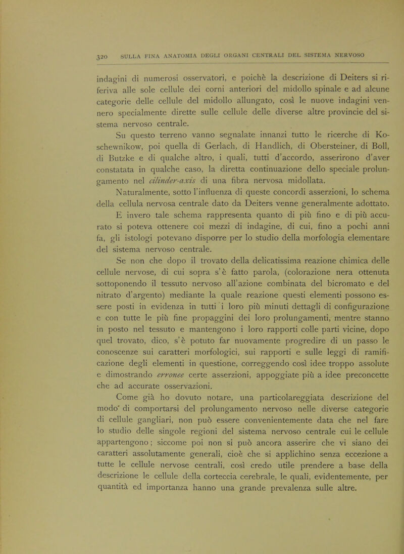 indagini di numerosi osservatori, e poiche la descrizione di Deiters si ri- feriva alle sole cellule dei corni anteriori del midollo spinale e ad alcune categorie delle cellule del midollo allungato, cos! le nuove indagini ven- nero specialmente dirette sulle cellule delle diverse altre provincie del si- stema nervoso centrale. Su questo terreno vanno segnalate innanzi tutto le ricerche di Ko- schewnikow, poi quella di Gerlach, di Handlich, di Obersteiner, di Boll, di Butzke e di qualche altro, i quali, tutti d'accordo, asserirono d'aver constatata in qualche caso, la diretta continuazione dello speciale prolun- gamento nel cilinder-axis di una fibra nervosa midollata. Naturalmente, sotto l'influenza di queste concordi asserzioni, lo schema della cellula nervosa centrale dato da Deiters venne generalmente adottato. E invero tale schema rappresenta quanto di piu fino e di piu accu- rato si poteva ottenere coi mezzi di indagine, di cui, fino a pochi anni fa, gli istologi potevano disporre per lo studio della morfologia elementare del sistema nervoso centrale. Se non che dopo il trovato della delicatissima reazione chimica delle cellule nervose, di cui sopra s'e fatto parola, (colorazione nera ottenuta sottoponendo il tessuto nervoso all'azione combinata del bicromato e del nitrato d'argento) mediante la quale reazione questi element! possono es- sere posti in evidenza in tutti i loro piu minuti dettagli di configurazione e con tutte le piu fine propaggini dei loro prolungamenti, mentre stanno in posto nel tessuto e mantengono i loro rapporti colle parti vicine, dopo quel trovato, dico, s'e potuto far nuovamente progredire di un passo le conoscenze sui caratteri morfologici, sui rapporti e sulle leggi di ramifi- cazione degli elementi in questione, correggendo cosi idee troppo assolute e dimostrando erronee certe asserzioni, appoggiate piu a idee preconcette che ad accurate osservazioni. Come gia ho dovuto notare, una particolareggiata descrizione del modo' di comportarsi del prolungamento nervoso nelle diverse categorie di cellule gangliari, non puo essere convenientemente data che nel fare lo studio delle singole regioni del sistema nervoso centrale cui le cellule appartengono; siccome poi non si puo ancora asserire che vi siano dei caratteri assolutamente generali, cioe che si applichino senza eccezione a tutte le cellule nervose centrali, cosi credo utile prendere a base della descrizione le cellule della corteccia cerebrale, le quali, evidentemente, per quantita ed importanza hanno una grande prevalenza sulle altre.