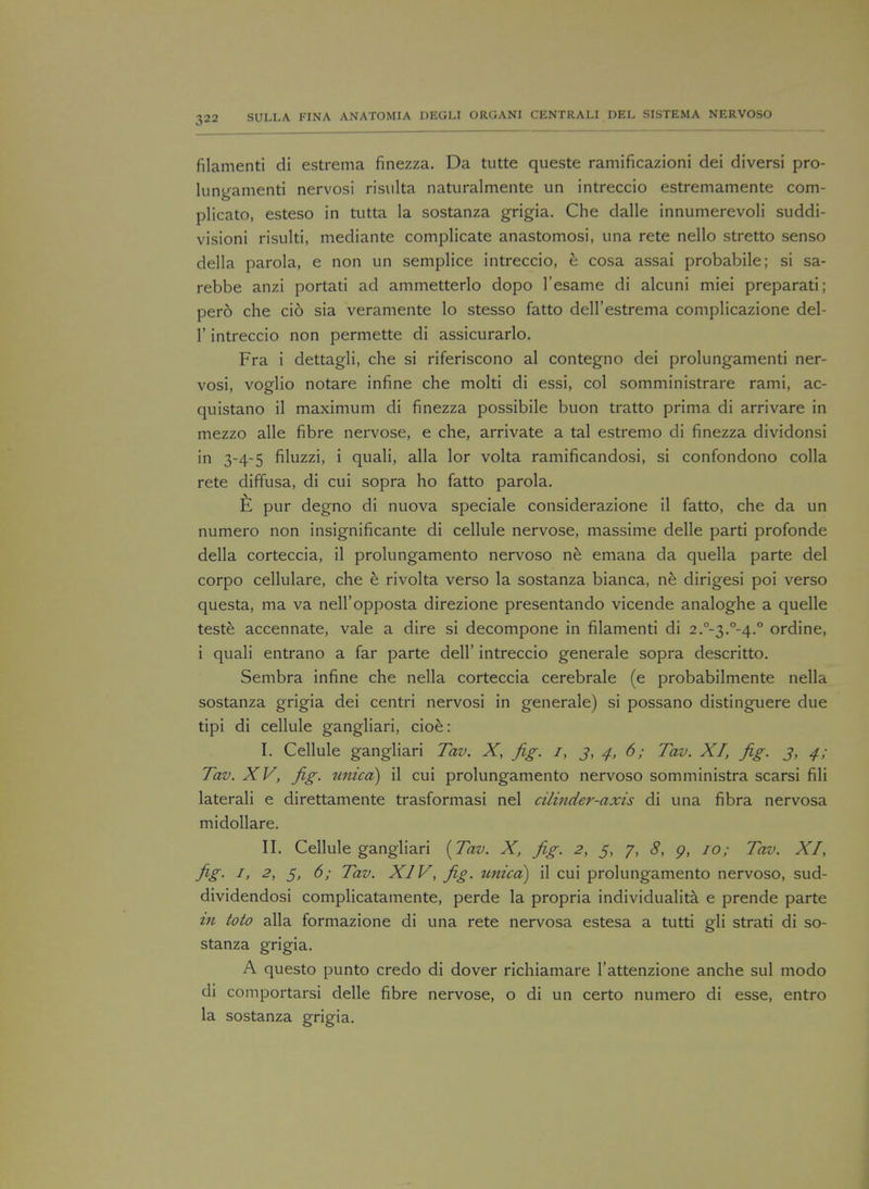 filamenti di estrema finezza. Da tutte queste ramificazioni dei diversi pro- lungamenti nervosi risulta naturalmente un intreccio estremamente com- plicate, esteso in tutta la sostanza grigia. Che dalle innumerevoli suddi- visioni risulti, mediante complicate anastomosi, una rete nello stretto senso della parola, e non un semplice intreccio, h cosa assai probabile; si sa- rebbe anzi portati ad ammetterlo dopo 1'esame di alcuni miei preparati; pero che cid sia veramente lo stesso fatto deU'estrema complicazione del- 1' intreccio non permette di assicurarlo. Fra i dettagli, che si riferiscono al contegno dei prolungamenti ner- vosi, voglio notare infine che molti di essi, col somministrare rami, ac- quistano il maximum di finezza possibile buon tratto prima di arrivare in mezzo alle fibre nervose, e che, arrivate a tal estremo di finezza dividonsi in 3-4-5 filuzzi, i quali, alia lor volta ramificandosi, si confondono colla rete diffusa, di cui sopra ho fatto parola. £ pur degno di nuova speciale considerazione il fatto, che da un numero non insignificante di cellule nervose, massime delle parti profonde della corteccia, il prolungamento nervoso ne emana da quella parte del corpo cellulare, che e rivolta verso la sostanza bianca, ne dirigesi poi verso questa, ma va nell'opposta direzione presentando vicende analoghe a quelle teste accennate, vale a dire si decompone in filamenti di 2.°-3.°-4.° ordine, i quali entrano a far parte dell' intreccio generale sopra descritto. Sembra infine che nella corteccia cerebrale (e probabilmente nella sostanza grigia dei centri nervosi in generale) si possano distinguere due tipi di cellule gangliari, cioe: I. Cellule gangliari Tav. X, fig. 1, j, 4, 6; Tav. XI, fig. 3, 4; Tav. XV, fig. unica) il cui prolungamento nervoso somministra scarsi fili laterali e direttamente trasformasi nel cilinder-axis di una fibra nervosa midollare. II. Cellule gangliari {Tav. X, fig. 2, 5, 7, 8, p, 10; Tav. XI, fig. 1, 2, 5, 6; Tav. XIV, fig. unica) il cui prolungamento nervoso, sud- dividendosi complicatamente, perde la propria individuality e prende parte m toto alia formazione di una rete nervosa estesa a tutti gli strati di so- stanza grigia. A questo punto credo di dover richiamare l'attenzione anche sul modo di comportarsi delle fibre nervose, o di un certo numero di esse, entro la sostanza grigia.