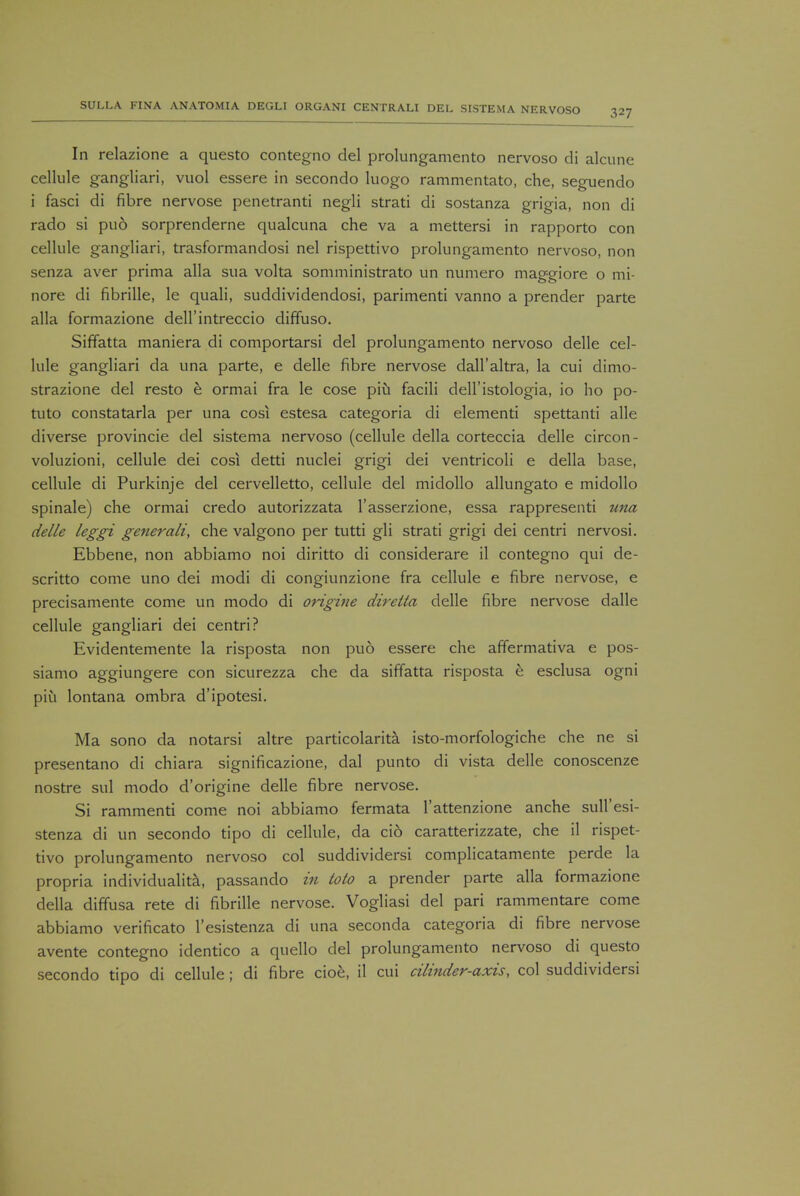 In relazione a questo contegno del prolungamento nervoso di alcune cellule gangliari, vuol essere in secondo luogo rammentato, che, seguendo i fasci di fibre nervose penetranti negli strati di sostanza grigia, non di rado si puo sorprenderne qualcuna che va a mettersi in rapporto con cellule gangliari, trasformandosi nel rispettivo prolungamento nervoso, non senza aver prima alia sua volta somministrato un numero maggiore o mi- nore di fibrille, le quali, suddividendosi, parimenti vanno a prender parte alia formazione dell'intreccio diffuso. Siffatta maniera di comportarsi del prolungamento nervoso delle cel- lule gangliari da una parte, e delle fibre nervose dall'altra, la cui dimo- strazione del resto b ormai fra le cose piu facili dell'istologia, io ho po- tuto constatarla per una cosi estesa categoria di elementi spettanti alle diverse provincie del sistema nervoso (cellule della corteccia delle circon- voluzioni, cellule dei cosi detti nuclei grigi dei ventricoli e della base, cellule di Purkinje del cervelletto, cellule del midollo allungato e midollo spinale) che ormai credo autorizzata l'asserzione, essa rappresenti una delle leggi generali, che valgono per tutti gli strati grigi dei centri nervosi. Ebbene, non abbiamo noi diritto di considerare il contegno qui de- scritto come uno dei modi di congiunzione fra cellule e fibre nervose, e precisamente come un modo di origine diretta delle fibre nervose dalle cellule gangliari dei centri? Evidentemente la risposta non puo essere che affermativa e pos- siamo aggiungere con sicurezza che da siffatta risposta e esclusa ogni piu lontana ombra d'ipotesi. Ma sono da notarsi altre particolarita isto-morfologiche che ne si presentano di chiara significazione, dal punto di vista delle conoscenze nostre sul modo d'origine delle fibre nervose. Si rammenti come noi abbiamo fermata l'attenzione anche sull'esi- stenza di un secondo tipo di cellule, da cio caratterizzate, che il rispet- tivo prolungamento nervoso col suddividersi complicatamente perde la propria individuality passando in ioto a prender parte alia formazione della diffusa rete di fibrille nervose. Vogliasi del pari rammentare come abbiamo verificato l'esistenza di una seconda categoria di fibre nervose avente contegno identico a quello del prolungamento nervoso di questo secondo tipo di cellule; di fibre cioe, il cui cilinder-axis, col suddividersi