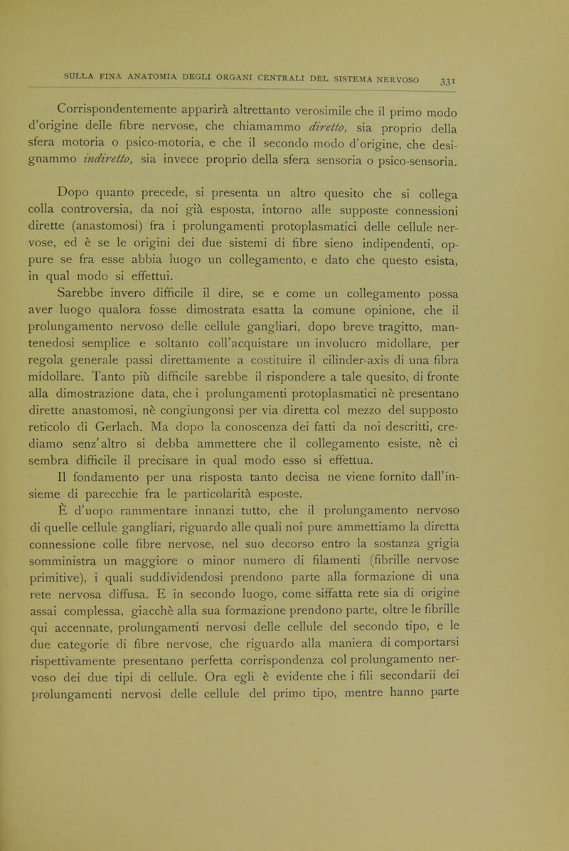 Corrispondentemente apparira altrettanto verosimile che il primo modo d'origine delle fibre nervose, che chiamammo diretto, sia proprio della sfera motoria o psico-motoria, e che il secondo modo d'origine, che desi- g-nammo indiretto, sia invece proprio della sfera sensoria o psico-sensoria. Dopo quanto precede, si presenta un altro quesito che si collega colla controversia, da noi gia esposta, intorno alle supposte connessioni dirette (anastomosi) fra i prolungamenti protoplasmatici delle cellule ner- vose, ed e se le origini dei due sistemi di fibre sieno indipendenti, op- pure se fra esse abbia luogo un collegamento, e dato che questo esista, in qual modo si effettui. Sarebbe invero difficile il dire, se e come un collegamento possa aver luogo qualora fosse dimostrata esatta la comune opinione, che il prolungamento nervoso delle cellule gangliari, dopo breve tragitto, man- tenedosi semplice e soltanio coll'acquistare un involucro midollare, per regola generale passi direttamente a costituire il cilinder-axis di una fibra midollare. Tanto piu difficile sarebbe il rispondere a tale quesito, di fronte alia dimostrazione data, che i prolungamenti protoplasmatici ne presentano dirette anastomosi, ne congiungonsi per via diretta col mezzo del supposto reticolo di Gerlach. Ma dopo la conoscenza dei fatti da noi descritti, cre- diamo senz'altro si debba ammettere che il collegamento esiste, ne ci sembra difficile il precisare in qual modo esso si effettua. II fondamento per una risposta tanto decisa ne viene fornito dall'in- sieme di parecchie fra le particolarita esposte. E d'uopo rammentare innanzi tutto, che il prolungamento nervoso di quelle cellule gangliari, riguardo alle quali noi pure ammettiamo la diretta connessione colle fibre nervose, nel suo decorso entro la sostanza grigia somministra un maggiore o minor numero di filamenti (fibrille nervose primitive), i quali suddividendosi prendono parte alia formazione di una rete nervosa diffusa. E in secondo luogo, come siffatta rete sia di origine assai complessa, giacche alia sua formazione prendono parte, oltre le fibrille qui accennate, prolungamenti nervosi delle cellule del secondo tipo, e le due categorie di fibre nervose, che riguardo alia maniera di comportarsi rispettivamente presentano perfetta corrispondenza col prolungamento ner- voso dei due tipi di cellule. Ora egli e evidente che i fili secondarii dei prolungamenti nervosi delle cellule del primo tipo, mentre hanno parte