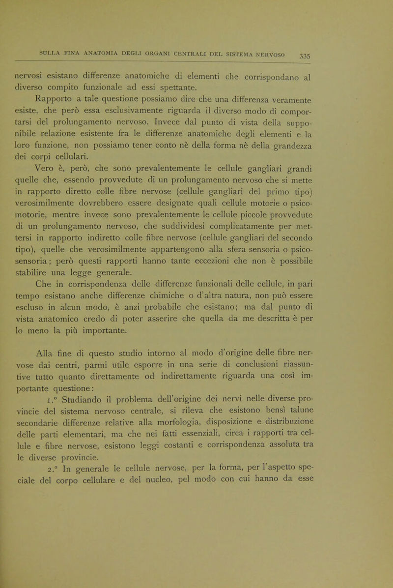 nervosi esistano differenze anatomiche di elementi che corrispondano al diverso compito funzionale ad essi spettante. Rapporto a tale questione possiamo dire che una differenza veramente esiste, che pero essa esclusivamente riguarda il diverso modo di compor- tarsi del prolungamento nervoso. Invece dal punto di vista della suppo- nibile relazione esistente fra le differenze anatomiche degli elementi e la loro funzione, non possiamo tener conto ne della forma ne della grandezza dei corpi cellulari. Vero e, pero, che sono prevalentemente le cellule gangliari grandi quelle che, essendo provvedute di un prolungamento nervoso che si mette in rapporto diretto colle fibre nervose (cellule gangliari del primo tipo) verosimilmente dovrebbero essere designate quali cellule motorie o psico- motorie, mentre invece sono prevalentemente le cellule piccole provvedute di un prolungamento nervoso, che suddividesi complicatamente per met- tersi in rapporto indiretto colle fibre nervose (cellule gangliari del secondo tipo), quelle che verosimilmente appartengono alia sfera sensoria o psico- sensoria ; pero questi rapporti hanno tante eccezioni che non e possibile stabilire una legge generale. Che in corrispondenza delle differenze funzionali delle cellule, in pari tempo esistano anche differenze chimiche o d'altra natura, non puo essere escluso in alcun modo, e anzi probabile che esistano; ma dal punto di vista anatomico credo di poter asserire che quella da me descritta e per lo meno la piu importante. Alia fine di questo studio intorno al modo d'origine delle fibre ner- vose dai centri, parmi utile esporre in una serie di conclusioni riassun- tive tutto quanto direttamente od indirettamente riguarda una cosi im- portante questione: i.° Studiando il problema dell'origine dei nervi nelle diverse pro- vincie del sistema nervoso centrale, si rileva che esistono bensi talune secondarie differenze relative alia morfologia, disposizione e distribuzione delle parti elementari, ma che nei fatti essenziali, circa i rapporti tra cel- lule e fibre nervose, esistono leggi costanti e corrispondenza assoluta tra le diverse provincie. 2.0 In generale le cellule nervose, per la forma, per l'aspetto spe- ciale del corpo cellulare e del nucleo, pel modo con cui hanno da esse