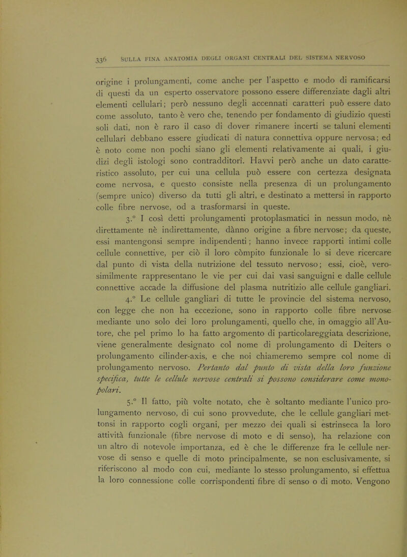 origine i prolungamenti, come anche per I'aspetto e modo di ramificarsi di questi da un esperto osservatore possono essere differenziate dagli altri elementi cellulari; per6 nessuno degli accennati caratteri puo essere dato come assoluto, tanto b vero che, tenendo per fondamento di giudizio questi soli dati, non e raro il caso di dover rimanere incerti se taluni elementi cellulari debbano essere giudicati di natura connettiva oppure nervosa; ed e noto come non pochi siano gli elementi relativamente ai quali, i giu- dizi degli istologi sono contradditorT. Havvi per6 anche un dato caratte- ristico assoluto, per cui una cellula puo essere con certezza designata come nervosa, e questo consiste nella presenza di un prolungamento (sempre unico) diverso da tutti gli altri, e destinato a mettersi in rapporto colle fibre nervose, od a trasformarsi in queste. 3.0 I cosi detti prolungamenti protoplasmatici in nessun modo, ne direttamente ne indirettamente, danno origine a fibre nervose; da queste, essi mantengonsi sempre indipendenti; hanno invece rapporti intimi colle cellule connettive, per cio il loro compito funzionale lo si deve ricercare dal punto di vista della nutrizione del tessuto nervoso; essi, cioe, vero- similmente rappresentano le vie per cui dai vasi sanguigni e dalle cellule connettive accade la diffusione del plasma nutritizio alle cellule gangliari. 4.0 Le cellule gangliari di tutte le provincie del sistema nervoso, con legge che non ha eccezione, sono in rapporto colle fibre nervose mediante uno solo dei loro prolungamenti, quello che, in omaggio all'Au- tore, che pel primo lo ha fatto argomento di particolareggiata descrizione, viene generalmente designato col nome di prolungamento di Deiters o prolungamento cilinder-axis, e che noi chiameremo sempre col nome di prolungamento nervoso. Pertanto dal ptmto di vista della loro funzione specijica, tutte le cellule nervose centrali si possono considerare come mono- polari. 5.0 II fatto, piu volte notato, che e soltanto mediante l'unico pro- lungamento nervoso, di cui sono provvedute, che le cellule gangliari met- tonsi in rapporto cogli organi, per mezzo dei quali si estrinseca la loro attivita funzionale (fibre nervose di moto e di senso), ha relazione con un altro di notevole importanza, ed e che le differenze fra le cellule ner- vose di senso e quelle di moto principalmente, se non esclusivamente, si riferiscono al modo con cui, mediante lo stesso prolungamento, si effettua la loro connessione colle corrispondenti fibre di senso o di moto. Vengono