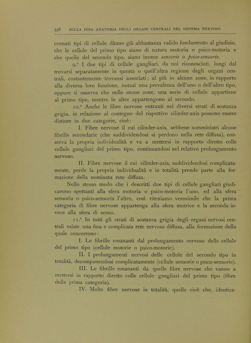 cennati tipi di cellule danno gia abbastanza valido fondamento al giudizio, che le cellule del primo tipo siano di natura motoria o psico-motoria e che quelle del secondo tipo, siano invece sensorie o psico-sensorie. 9.0 I due tipi di cellule gangliari, da noi riconosciuti, lungi dal trovarsi separatamente in questa o quell'altra regione degli organi cen- trali, costantemente trovansi associati; al piu in alcune zone, in rapporto alia diversa loro funzione, notasi una prevalenza dell'uno o dell'altro tipo, oppure si osserva che nelle stesse zone, una serie di cellule appartiene al primo tipo, mentre le altre appartengono al secondo. io.° Anche le fibre nervose entranti nei diversi strati di sostanza grigia, in relazione al contegno del rispettivo cilinder-axis possono essere distinte in due categorie, cioe: I. Fibre nervose il cui cilinder-axis, sebbene somministri alcune fibrille secondarie (che suddividendosi si perdono nella rete diffusa), con- serva la propria individualita e va a mettersi in rapporto diretto colle cellule gangliari del primo tipo, continuandosi nel relativo prolungamento nervoso. II. Fibre nervose il cui cilinder-axis, suddividendosi complicata- mente, perde la propria individualita e in totalita prende parte alia for- mazione della nominata rete diffusa. Nello stesso modo che i descritti due tipi di cellule gangliari giudi- cammo spettanti alia sfera motoria o psico-motoria l'uno, ed alia sfera sensoria o psico-sensoria l'altro, cosi riteniamo verosimile che la prima categoria di fibre nervose appartenga alia sfera motrice e la seconda in- vece alia sfera di senso. n.° In tutti gli strati di sostanza grigia degli organi nervosi cen- trali esiste una fina e complicata rete nervosa diffusa, alia formazione della quale concorrono: I. Le fibrille emananti dal prolungamento nervoso delle cellule del primo tipo (cellule motorie o psico-motorie). II. I prolungamenti nervosi delle cellule del secondo tipo in totalita, decomponendosi complicatamente (cellule sensorie o psico-sensorie). III. Le fibrille emananti da quelle fibre nervose che van no a mettersi in rapporto diretto colle cellule gangliari del primo tipo (fibre della prima categoria). IV. Molte fibre nervose in totalita, quelle cioe che, identica-