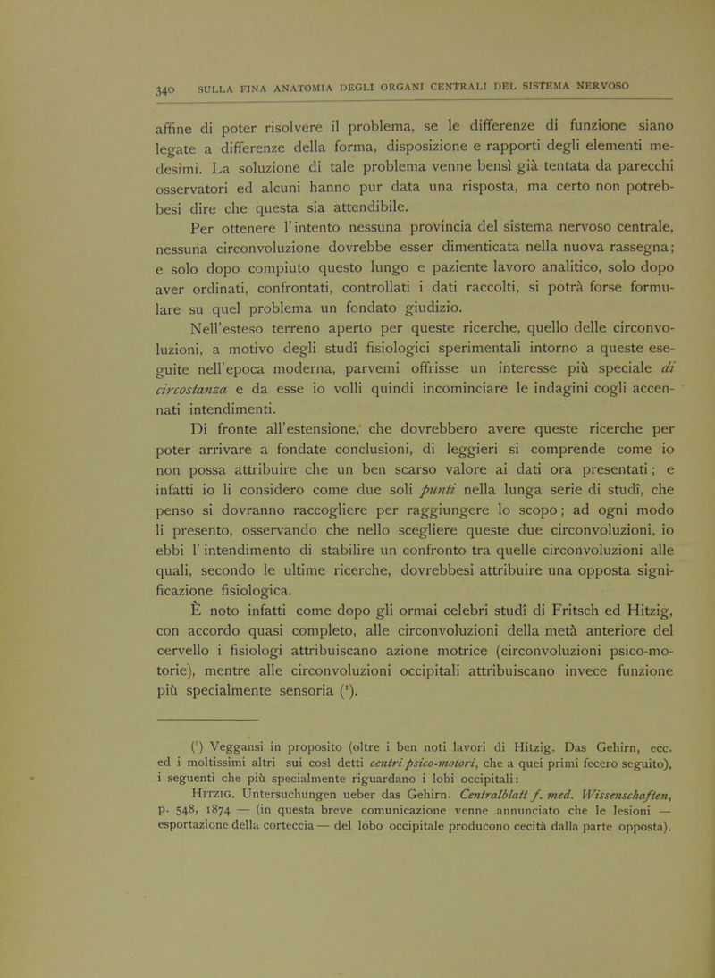 affine di poter risolvere il problema, se le differenze di funzione siano legate a differenze della forma, disposizione e rapporti degli elementi me- desimi. La soluzione di tale problema venne bensi gia tentata da parecchi osservatori ed alcuni hanno pur data una risposta, ma certo non potreb- besi dire che questa sia attendibile. Per ottenere l'intento nessuna provincia del sistema nervoso centrale, nessuna circonvoluzione dovrebbe esser dimenticata nella nuova rassegna; e solo dopo compiuto questo lungo e paziente lavoro analitico, solo dopo aver ordinati, confrontati, controllati i dati raccolti, si potra forse formu- lare su quel problema un fondato giudizio. Nell'esteso terreno aperto per queste ricerche, quello delle circonvo- luzioni, a motivo degli studi fisiologici sperimentali intorno a queste ese- guite nell'epoca moderna, parvemi offrisse un interesse piu speciale di circostanza e da esse io volli quindi incominciare le indagini cogli accen- nati intendimenti. Di fronte all'estensione, che dovrebbero avere queste ricerche per poter arrivare a fondate conclusioni, di leggieri si comprende come io non possa attribuire che un ben scarso valore ai dati ora presentati; e infatti io li considero come due soli ptinti nella lunga serie di studi, che penso si dovranno raccogliere per raggiungere lo scopo; ad ogni modo li presento, osservando che nello scegliere queste due circonvoluzioni, io ebbi 1' intendimento di stabilire un confronto tra quelle circonvoluzioni alle quali, secondo le ultime ricerche, dovrebbesi attribuire una opposta signi- ficazione fisiologica. noto infatti come dopo gli ormai celebri studi di Fritsch ed Hitzig, con accordo quasi completo, alle circonvoluzioni della meta anteriore del cervello i fisiologi attribuiscano azione motrice (circonvoluzioni psico-mo- torie), mentre alle circonvoluzioni occipitali attribuiscano invece funzione piii specialmente sensoria ('). (') Veggansi in proposito (oltre i ben noti lavori di Hitzig. Das Gehirn, ecc. ed i moltissimi altri sui cosl detti centripsico-motori, che a quei primi fecero seguito), i seguenti che piu specialmente riguardano i lobi occipitali: Hitzig. Untersuchungen ueber das Gehirn. Centralblatt f. med. Wissenschaften, p- 548, 1874 — (in questa breve comunicazione venne annunciato che le lesioni — esportazione della corteccia— del lobo occipitale producono cecita dalla parte opposta).