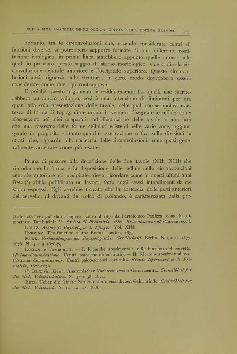 Pertanto, fra le circonvoluzioni die, essendo considerate centri di funzioni diverse, si potrebbero supporre formate di una differente costi- tuzione istologica, in prima linea starebbero appunto quelle intorno alle quali io presento questo saggio di studio morfologico, vale a dire la cir- convoluzione centrale anteriore e l'occipitale superiore. Queste circonvo- luzioni anzi, riguardo alia struttura, in certo modo dovrebbero essere considerate come due tipi contrapposti. E poiche questo argomento e evidentemente fra quelli che merite- rebbero un ampio sviluppo, cosi e mia intenzione di limitarmi per ora quasi alia sola presentazione delle tavole, nelle quali con scrupolosa esat- tezza di forma di topografia e rapporti, vennero disegnate le cellule come s'osservano ne' miei preparati; ad illustrazione delle tavole io non faro che una rassegna delle forme cellulari esistenti nelle varie zone, aggiun- gendo in proposito soltanto qualche osservazione critica sulle divisioni in strati, che, riguardo alia corteccia delle circonvoluzioni, sono quasi gene- ralmente accettate come piu esatte. Prima di passare alia descrizione delle due tavole (XII, XIII) che riproducono la forma e la disposizione delle cellule nelle circonvoluzioni centrale anteriore ed occipitale, devo ricordare come in questi ultimi anni Betz (') abbia pubblicato un lavoro, fatto cogli stessi intendimenti da me sopra espressi. Egli avrebbe trovato che la corteccia delle parti anteriori del cervello, al davanti del solco di Rolando, e caratterizzata dalla pre- (Tale fatto era gia stato scoperto sino dal 1856 da Bartolomeo Panizza, come ha di- mostrato Tamburini: V. Rivista di Freniatria, 1880, Rivendicazione al Panizza, ecc). Goltz. Archiv f. Physiologie di Pfluger. Vol. XIII. Ferrier. The function of the Brain. London, 1875. Munk. Verhandlungen der Physiologischen Gesellschafft. Berlin. N. 9 e 10 1877- 1878. N. 4 e 5 1878-79. Luciani e Tamburini. — I. Ricerche sperimentali sulle funzioni del cervello. {Prima Co?nunicazio?ie: Centri psico-motori corticali). — II. Ricerche sperimentali ecc. {Seconda Comimicazione: Centri psico-sensori corticali). Rivista Sperimentale di Frc- yiiatria, 1878-1879. (') Betz (in Kiew). Anatomischer Nachweis zweier Gehirncentra. Ceniralblatt fiir die Med. Wissenschaften. N. 37 e 38, 1874. Betz. Ueber die feinere Structur der menschlichen Gehirnrinde. Ceniralblatt fftr die Med. Wissensch. N. 11, 12, 13, 1881.