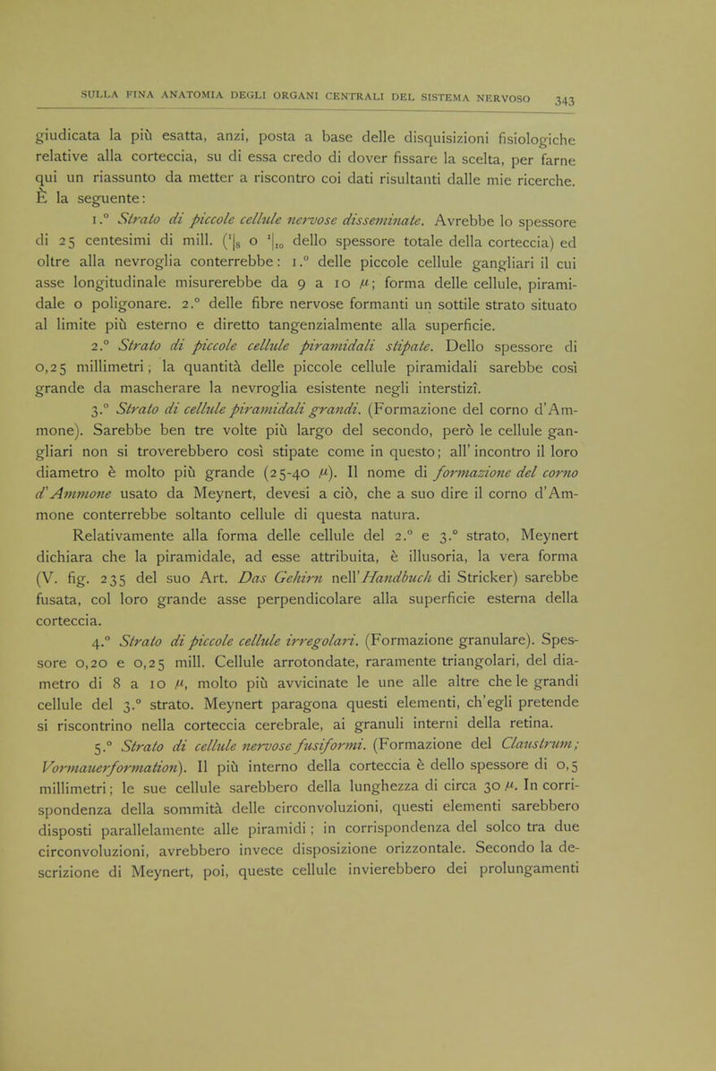 giudicata la piii esatta, anzi, posta a base delle disquisizioni fisiologiche relative alia corteccia, su di essa credo di dover fissare la scelta, per fame qui un riassunto da metter a riscontro coi dati risultanti dalle mie ricerche. £ la seguente: i.° Strato di piccole cellule nervose disseminate. Avrebbe lo spessore di 25 centesimi di mill. ('|8 o '|I0 dello spessore totale della corteccia) ed oltre alia nevroglia conterrebbe: i.° delle piccole cellule gangliari il cui asse longitudinale misurerebbe da 9 a 10 fi\ forma delle cellule, pirami- dale o poligonare. 2° delle fibre nervose formanti un sottile strato situato al limite pin esterno e diretto tangenzialmente alia superficie. 2.0 Strato di piccole celltde piramidali stipate. Dello spessore di 0,25 millimetri 1 la quantita delle piccole cellule piramidali sarebbe cost grande da mascherare la nevroglia esistente negli interstizi. 3.0 Strato di celhdepiramidaligrandi. (Formazione del corno d'Am- mone). Sarebbe ben tre volte piu largo del secondo, pero le cellule gan- gliari non si troverebbero cosi stipate come in questo; all'incontro il loro diametro e molto piu grande (25-40 v). II nome di formazione del corno d'Ammone usato da Meynert, devesi a cio, che a suo dire il corno d'Am- mone conterrebbe soltanto cellule di questa natura. Relativamente alia forma delle cellule del 2.0 e 3.0 strato, Meynert dichiara che la piramidale, ad esse attribuita, e illusoria, la vera forma (V. fig. 235 del suo Art. Das Gehirn nell'Handbuch di Strieker) sarebbe fusata, col loro grande asse perpendicolare alia superficie esterna della corteccia. 4.0 Strato di piccole cellule irregolari. (Formazione granulare). Spes- sore 0,20 e 0,25 mill. Cellule arrotondate, raramente triangolari, del dia- metro di 8 a 10 /«, molto piu avvicinate le une alle altre che le grandi cellule del 3.0 strato. Meynert paragona questi elementi, ch'egli pretende si riscontrino nella corteccia cerebrale, ai granuli interni della retina. 5.0 Strato di cellule nervose fusiformi. (Formazione del Clatislrum; Vormauerformation). II piu interno della corteccia e dello spessore di 0,5 millimetri; le sue cellule sarebbero della lunghezza di circa 30 V. In corri- spondenza della sommita delle circonvoluzioni, questi elementi sarebbero disposti parallelamente alle piramidi; in corrispondenza del solco tra due circonvoluzioni, avrebbero invece disposizione orizzontale. Secondo la de- scrizione di Meynert, poi, queste cellule invierebbero dei prolungamenti