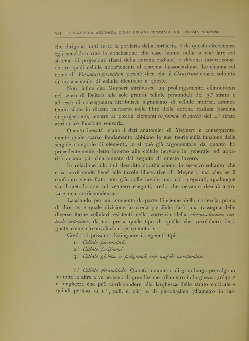 che dirigonsi tutti verso la periferia della corteccia, e da questa circostanza egli senz'altro trae la conclusione che esse hanno nulla a che fare col sistema di projezione (fasci della corona radiata) e devonsi invece consi- derare quali cellule appartenenti al sistema d'associazione. Le chiama col nome di Vormauerformation perche dice che il Claustrum consta soltanto di un accumulo di cellule identiche a queste. Noto infine che Meynert attribuisce un prolungamento cilinder-axis nel senso di Deiters alle sole grandi cellule piramidali del 3.0 strato e ad esse di conseguenza attribuisce significato di cellule motrici, ammet- tendo siano in diretto rapporto colle fibre della corona radiata (sistema di projezione), mentre ai piccoli elementi in forma di nuclei del 4.0 strato attribuisce funzione sensoria. Quanto inesatti siano i dati anatomici di Meynert e conseguente- mente quale scarso fondamento abbiano le sue teorie sulla funzione delle singole categorie di elementi, lo si puo gia argomentare da quanto ho precedentemente detto intorno alle cellule nervose in generale ed appa- rira ancora piu chiaramente dal seguito di questo lavoro. In relazione alia qui descritta stratificazione, io osservo soltanto che essa corrisponde bensi alle tavole illustrative di Meynert, ma che se il confronto viene fatto non gia. colle tavole, ma coi preparati, qualunque sia il metodo con cui vennero eseguiti, credo che nessuno riescira a tro- vare una corrispondenza. Lasciando per un momento da parte l'insieme della corteccia, prima di dire se, e quale divisione io creda possibile, faro una rassegna delle diverse forme cellulari esistenti nella corteccia della circonvoluzione ceti- trale anteriore, da noi presa quale tipo di quelle che verrebbero desi- gnate come circonvoluzioni psico-motorie. Credo si possano distinguere i seguenti tipi: i.° Cellule piramidali. 2° Celhde fusiform 1. 3.0 Cellule globose 0 poligonali con angoli arrotonda/i. 1.° Cellule piramidali. Quanto a numero, di gran lunga prevalgono su tutte le altre e ve ne sono di grandissime (diametro in larghezza 30*40 n e lunghezza che puo corrispondere alia larghezza dello strato corticale e